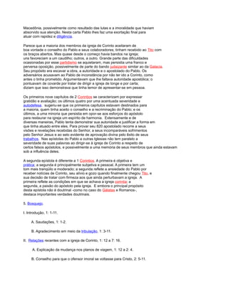 Macedônia, possivelmente como resultado das lutas e a imoralidade que haviam
absorvido sua atenção. Nesta carta Pablo lhes faz uma exortação final para
atuar com rapidez e diligência.
Parece que a maioria dos membros da igreja de Corinto aceitaram de
boa vontade o conselho do Pablo e seus colaboradores; tinham recebido ao Tito com
os braços abertos. Mas quase desde o começo havia bandos na igreja;
uns favoreciam a um caudilho; outros, a outro. Grande parte das dificuldades
ocasionadas por esse partidismo se aquietaram, mas persistia uma franco e
perversa oposição, possivelmente de parte do bando judaizante similar ao da Galacia.
Seu propósito era escavar a obra, a autoridade e o apostolado do Pablo. Os
adversários acusavam ao Pablo de inconstância por não ter ido a Corinto, como
antes o tinha prometido. Argumentavam que lhe faltava autoridade apostólica; o
pontuavam de covarde por tratar de dirigir a igreja de longe e por carta;
diziam que isso demonstrava que tinha temor de apresentar-se em pessoa.
Os primeiros nove capítulos de 2 Corintios se caracterizam por expressar
gratidão e avaliação; os últimos quatro por uma acentuada severidade e
autodefesa. sugeriu-se que os primeiros capítulos estavam destinados para
a maioria, quem tinha aceito o conselho e a recriminação do Pablo; e os
últimos, a uma minoria que persistia em opor-se aos esforços do apóstolo
para restaurar na igreja um espírito de harmonia. Extensamente e de
diversas maneiras, Pablo tenta demonstrar sua autoridade e justificar a forma em
que tinha atuado entre eles. Para provar seu 820 apostolado recorre a seus
visões e revelações recebidas do Senhor, a seus incomparáveis sofrimentos
pelo Senhor Jesus e ao selo evidente de aprovação divina pelo êxito de seus
trabalhos. Nas epístolas do Pablo a outras Iglesias não tem paralelo a
severidade de suas palavras ao dirigir-se à igreja de Corinto a respeito de
certos falsos apóstolos, e possivelmente a uma memória de seus membros que ainda estavam
sob a influência deles.
A segunda epístola é diferente a 1 Corintios. A primeira é objetiva e
prática; a segunda é principalmente subjetiva e pessoal. A primeira tem um
tom mais tranqüilo e moderado; a segunda reflete a ansiedade do Pablo por
receber notícias de Corinto, seu alívio e gozo quando finalmente chegou Tito, e
sua decisão de tratar com firmeza aos que ainda perturbavam a igreja. A
primeira reflete as condições em que se achava a igreja corintia; a
segunda, a paixão do apóstolo pela igreja. E embora o principal propósito
desta epístola não é doutrinal -como no caso do Gálatas e Romanos-,
destaca importantes verdades doutrinais.
5. Bosquejo.
I. Introdução, 1: 1-11.
A. Saudações, 1: 1-2.
B. Agradecimento em meio da tribulação, 1: 3-11.
II. Relações recentes com a igreja de Corinto, 1: 12 a 7: 16.
A. Explicação da mudança nos planos de viagem, 1: 12 a 2: 4.
B. Conselho para que o ofensor imoral se voltasse para Cristo, 2: 5-11.
 