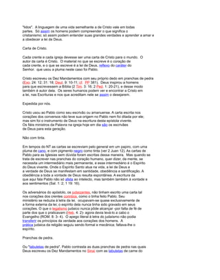 "lidos". A linguagem de uma vida semelhante a de Cristo vale em todas
partes. Só assim os homens podem compreender o que significa o
cristianismo; só assim podem entender suas grandes verdades e aprender a amar e
a obedecer a lei de Deus.
Carta de Cristo.
Cada crente e cada igreja devesse ser uma carta de Cristo para o mundo. O
autor da carta é Cristo. O material no que se escreve é o coração de
cada crente, e o que se escreve é a lei de Deus, reflexo do caráter do
Senhor. que usou a pluma neste caso foi Pablo.
Cristo escreveu os Dez Mandamentos com seu próprio dedo em pranchas de pedra
(Exo. 24: 12; 31: 18; Deut. 9: 10-11; cf. PP 381). Deus inspirou a homens
para que escrevessem a Bíblia (2 Tim. 3: 16; 2 Ped. 1: 20-21), e desse modo
também é autor dela. Os seres humanos podem ver e encontrar a Cristo em
a lei, nas Escrituras e nos que acreditam nele se assim o desejarem.
Expedida por nós.
Cristo usou ao Pablo como seu escrivão ou amanuense. A carta escrita nos
corações dos conversos não teve sua origem no Pablo nem foi ditada por ele;
mas sim foi o instrumento de Deus na escritura desta epístola vivente.
Os fiéis ministros da Palavra na igreja hoje em dia são os escrivães
de Deus para esta geração.
Não com tinta.
Em tempos do NT as cartas se escreviam pelo general em um papiro, com uma
pluma de cano, e com pigmento negro como tinta (ver 2 Juan 12). As cartas de
Pablo para as Iglesias sem dúvida foram escritas dessa maneira. Mas quando se
trata de escrever nas pranchas do coração humano, quer dizer, da mente, se
necessita um intermediário mais permanente, e esse intermediário é o Espírito
do Deus vivente. Onde o Espírito Santo atua na vida, a lei de Deus e
a verdade de Deus se manifestam em santidade, obediência e santificação. A
obediência a toda a vontade de Deus resulta espontânea. A escritura da
que aqui fala Pablo não só afeta ao intelecto, mas também também à vontade e
aos sentimentos (Sal. 1: 2; 1 19: 16).
Os adversários do apóstolo, os judaizantes, não tinham escrito uma carta tal
nos corações dos crentes corintios, como o tinha feito Pablo. Seu
ministério se reduzia à letra da lei. ocupavam-se quase exclusivamente de
a forma externa da lei; o espírito dela nunca tinha sido gravado em seus
corações. O que o legalismo judaico nunca pôde alcançar -por falta de fé de
parte dos que o praticavam (Heb. 4: 2)- agora devia levá-lo a cabo o
Evangelho (ROM. 8: 3- 4). O apego literal à letra do judaísmo não podia
transferir os princípios da verdade aos corações dos homens. A
prática judaica da religião seguiu sendo formal e mecânica; faltava-lhe o
espírito.
Pranchas de pedra.
Ou "tabuletas de pedra". Pablo contrasta as duas pranchas de pedra nas quais
Deus escreveu os Dez Mandamentos no Sinaí com as tabuletas de carne do
 