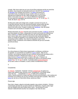 coração. Não havia nada mau em que a lei de Deus estivesse escrita em pranchas
de pedra, mas enquanto só estivesse escrita ali e não 841 fora transferida
às tabuletas dos corações dos homens, na prática permanecia só
como letra morta. A verdade tem força vivente e ativa só quando é
aplicada aos problemas da vida. Pablo antecipa aqui o que vai dizer
sobre o novo pacto nos vers. 6-11. faz-se referência à experiência
do novo pacto em passagens das Escrituras como Jer. 31: 31-33; Eze. 11:
19-20; 36: 26-27; Heb. 8: 8-10.
Só Deus tem poder para chegar até o coração e escrever ali sua lei. O
é mais fácil escrever sua lei em pranchas de pedra, porque estas não têm
vontade para opor-se; mas uma vez que a lei está escrita no coração,
deixa de ser letra morta. O papel e a pedra são transitivos; mas não passa
o mesmo com a lei escrita no coração e na vida.
Moisés descendeu do Sinaí trazendo duas pranchas de pedra, evidência visível de
que tinha estado com Deus, e descendeu do monte como porta-voz instituído por
Deus. Embora os créditos do Pablo não eram de uma natureza tangível, não
eram menos reais, pois a mesma lei divina tinha sido escrita pelo Espírito
Santo no coração do apóstolo e nos corações de seus conversos. Pablo não
necessitava outros créditos. Sua vida E as daqueles a quem havia
levado a Cristo, constituíam uma evidência suficiente de que sua comissão
provinha de Deus.
4.
Tal confiança.
Os críticos literais do Pablo tinham tergiversado a confiança e suficiência
do apóstolo, as convertendo em jactância e louvor próprio. Mas era ao
contrário: sua confiança resultava de que conhecia intimamente que estava sob a
constante condução e influência de Cristo (cf. cap. 5: 14); portanto,
toda a honra e o louvor pertenciam a Cristo e não a ele. A néscia e vã
confiança própria é um vício, mas a confiança em Deus é uma grande virtude
cristã (1 Cor. 13: 13; Gál. 5: 22-23). A primeira atribui jactanciosamente
ao eu todo o êxito no ministério; a outra o atribui humildemente a Deus.
5.
Competentes.
Gr. hikanós, "suficiente", "bastante". A forma substantivada da palavra se
traduz mais adiante neste versículo como "competência" e sua flexão verbal
como "fez-nos . . . competentes" no vers. 6. Pablo tinha completo da
melhor maneira possível a missão que Deus lhe tinha encomendado, e não vacilava em
expressar sua confiança de que seu ministério tinha sido bem-sucedido. Mas toda a
louvor por ser ele um instrumento eficaz, pertencia a Deus
Pensar algo.
Quer dizer, chegar a alguma conclusão respeito a seu próprio ministério. Embora
a apreciação que fazia de sua obra pudesse ser defeituosa, ninguém podia negar
que seu trabalho tinha sido frutífero para o reino. Os princípios do reino
estavam indelevelmente escritos nos corações e nas vidas de seus
 