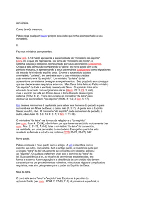 conversos.
Como de nós mesmos.
Pablo nega qualquer louvor próprio pelo êxito que tinha acompanhado a seu
ministério.
6.
Fez-nos ministros competentes.
Nos vers. 6-18 Pablo apresenta a superioridade do "ministério do espírito"
(vers. 8) -o qual ele representa- por cima do "ministério de morte", o
sistema judaico já obsoleto, representado por seus adversários judaizantes.
Chega a esta conclusão comparando a "glória" do novo pacto com a do
período mosaico, e apresentando a seus adversários judaizantes como expositores
da letra da lei e não do espírito dela. Chama o sacerdócio judaico
o ministério "da letra", em contraste com o dos ministros cristãos
cujo ministério era "do espírito". Um ministro "da letra" da lei
apresentava um sistema de regras e requerimentos. Seu propósito era conseguir
que se obedecessem requisitos externos. Mas Deus tinha feito ao Pablo ministro
"do espírito" de toda a vontade revelada de Deus. O apóstolo tinha sido
educado de acordo com a rígida letra da lei (Hech. 22: 3; Fil. 3: 4-6),
mas o espírito de vida em Cristo Jesus o tinha liberado desse rígido
sistema (ROM. 8: 2). Tinha renunciado ao ministério "da letra" para
dedicar-se ao ministério "do espírito" (ROM. 8: 1-2; 2 Cor. 5: 17).
Um desses ministérios é capitalista para salvar aos homens do pecado e para
convertê-los em filhos de Deus; o outro, não (F. 3: 7). A gente tem o Espírito
Santo; o outro, não. O ministério "do espírito" pode convencer de pecado; o
outro, não (Juan 16: 8-9, 13; F. 3: 7; 1 Tim. 1: 11-16).
O ministério "da letra" -as formas da religião- e o "do espírito"
(ver com. Juan 4: 23-24), não tinham por que haver-se excluído mutuamente (ver
com. Mar. 2: 21-22; 7: 6-9). Mas o ministério "da letra" foi convertido,
na realidade, em uma perversão do verdadeiro Evangelho que tinha sido
revelado ao Moisés e a todos os profetas (DTG 20-22, 26-27). 842
Novo pacto.
Pablo contrasta o novo pacto com o antigo. A um o identifica com o
espírito; ao outro, com a letra. Sob o antigo pacto, a reverência judia por
a singela "letra" da lei virtualmente se converteu em idolatria; asfixiou
ao "espírito". Os judeus preferiram viver sob o domínio da "letra" da
lei. Sua obediência à lei, ao ritual e às cerimônias estabelecidas, era
formal e externa. A consagração e a obediência de um cristão não devem
caracterizar-se por procedimentos rotineiros, minuciosas régias e complicados
requisitos, mas sim pela presença e o poder do Espírito de Deus.
Não da letra.
O contraste entre "letra" e "espírito" nas Escrituras é peculiar do
apóstolo Pablo (ver com. ROM. 2: 27-29; 7: 6). A primeira é superficial; o
 