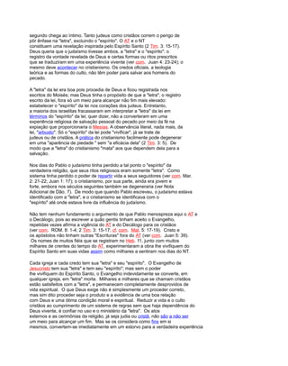 segundo chega ao íntimo. Tanto judeus como cristãos correm o perigo de
pôr ênfase na "letra", excluindo o "espírito". O AT e o NT
constituem uma revelação inspirada pelo Espírito Santo (2 Tim. 3: 15-17).
Deus queria que o judaísmo tivesse ambos, a "letra" e o "espírito": o
registro da vontade revelada de Deus e certas formas ou ritos prescritos
que se traduziram em uma experiência vivente (ver com. Juan 4: 23-24); o
mesmo deve acontecer no cristianismo. Os credos oficiais, a teologia
teórica e as formas do culto, não têm poder para salvar aos homens do
pecado.
A "letra" da lei era boa pois procedia de Deus e ficou registrada nos
escritos do Moisés; mas Deus tinha o propósito de que a "letra", o registro
escrito da lei, fora só um meio para alcançar não fim mais elevado:
estabelecer o "espírito" da lei nos corações dos judeus. Entretanto,
a maioria dos israelitas fracassaram em interpretar a "letra" da lei em
términos do "espírito" da lei; quer dizer, não a converteram em uma
experiência religiosa de salvação pessoal do pecado por meio da fé na
expiação que proporcionaria o Mesías. A observância literal, nada mais, da
lei, "arbusto". Só o "espírito" da lei pode "vivificar", já se trate de
judeus ou de cristãos. A prática do cristianismo facilmente pode degenerar
em uma "aparência de piedade " sem "a eficácia dela" (2 Tim. 3: 5). De
modo que a "letra" do cristianismo "mata" aos que dependem dela para a
salvação.
Nos dias do Pablo o judaísmo tinha perdido a tal ponto o "espírito" da
verdadeira religião, que seus ritos religiosos eram somente "letra". Como
sistema tinha perdido o poder de repartir vida a seus seguidores (ver com. Mar.
2: 21-22; Juan 1: 17); o cristianismo, por sua parte, ainda era jovem e
forte, embora nos séculos seguintes também se degeneraria (ver Nota
Adicional de Dão. 7). De modo que quando Pablo escreveu, o judaísmo estava
identificado com a "letra", e o cristianismo se identificava com o
"espírito" até onde estava livre da influência do judaísmo.
Não tem nenhum fundamento o argumento de que Pablo menospreza aqui o AT e
o Decálogo, pois ao escrever a quão gentis tinham aceito o Evangelho,
repetidas vezes afirma a vigência do AT e do Decálogo para os cristãos
(ver com. ROM. 8: 1-4; 2 Tim. 3: 15-17; cf. com. Mat. 5: 17-19). Cristo e
os apóstolos não tinham outras "Escrituras" fora do AT (ver com. Juan 5: 39).
Os nomes de muitos fiéis que se registram no Heb. 11, junto com muitos
milhares de crentes do tempo do AT, experimentaram a obra lhe vivifiquem do
Espírito Santo em suas vidas assim como milhares a sentiram nos dias do NT.
Cada igreja e cada credo tem sua "letra" e seu "espírito". O Evangelho de
Jesucristo tem sua "letra" e tem seu "espírito"; mas sem o poder
lhe vivifiquem do Espírito Santo, o Evangelho indevidamente se converte, em
qualquer igreja, em "letra" morta. Milhares e milhares que se chamam cristãos
estão satisfeitos com a "letra", e permanecem completamente desprovidos de
vida espiritual. O que Deus exige não é simplesmente um proceder correto,
mas sim dito proceder seja o produto e a evidência de uma boa relação
com Deus e uma ótima condição moral e espiritual. Reduzir a vida e o culto
cristãos ao cumprimento de um sistema de regras sem que haja dependência do
Deus vivente, é confiar no uso e o ministério da "letra". Os atos
externos e as cerimônias da religião, já seja judia ou cristã, não são a não ser
um meio para alcançar um fim. Mas se os considera como fins em si
mesmos, convertem-se imediatamente em um estorvo para a verdadeira experiência
 