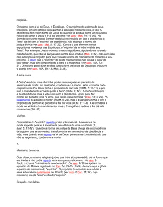 religiosa.
O mesmo com a lei de Deus, o Decálogo. O cumprimento externo de seus
preceitos, em um esforço para ganhar a salvação mediante eles, é vão. A
obediência tem valor diante de Deus só quando se produz como um resultado
natural do amor a Deus e 843 ao próximo (ver com. Mat. 19: 16-30). No
Sermão do Monte nosso Senhor destacou o princípio de que a obediência à
"letra" da lei sem o "espírito" de obediência, não alcança a norma de
justiça divina (ver com. Mat. 5: 17-22). Contra o que afirmam certos
expositores modernos das Escrituras, o "espírito" da lei não invalida seu
"letra". Por exemplo, Jesus ordenou a seus seguidores, apoiando-se no sexto
mandamento, que não se zangassem contra seus irmãos (Mat. 5: 22), mas com isso
não autorizou a ninguém para que violasse a letra do mandamento matando a seu
próximo. É óbvio que o "espírito" do sexto mandamento não ocupa o lugar de
seu "letra", mas sim complementa a letra e a magnifica (ver com. ISA. 42:
21). O mesmo pode dizer-se dos outros nove preceitos do Decálogo, inclusive
o quarto (ver com. ISA. 58: 13; Mar. 2: 28).
A letra mata.
A "letra" era boa, mas não tinha poder para resgatar ao pecador da
sentença de morte; em realidade, condenava-o a morte. A lei, como foi dada
originalmente Por Deus, tinha o propósito de dar vida (ROM. 7: 10-11), e por
isso o mandamento é "santo justo e bom" (ROM. 7: 12). A morte entrou por
a desobediência, mas a vida veio com a obediência. A lei, pois, faz
morrer ao pecador, pois "a alma que pecar, essa morrerá " (Eze. 18: 4, 20). "A
pagamento do pecado é morte" (ROM. 6: 23), mas o Evangelho tinha e tem o
propósito de perdoar ao pecador e lhe dar vida (ROM. 8: 1-3). A lei condena a
morte ao violador do mandamento, mas o Evangelho o redime e lhe dá vida
novamente (Sal. 51).
Vivifica.
O ministério do "espírito" reparte poder sobrenatural. A sentença de
morte imposta pela lei é invalidada pela dádiva de vida em Cristo (1
Juan 5: 11-12). Quando a norma de justiça de Deus chega até a consciência
de alguém que se converteu, transforma-se em um motivo de obediência e
vida; mas quando essa norma -a lei de Deus- penetra na conscientiza do que
não se regenerou, condena-o a morte.
7.
Ministério de morte.
Quer dizer, o sistema religioso judeu que tinha sido pervertido de tal forma que
era inerte e não podia repartir vida aos que o praticavam. No vers. 9
Pablo o chama "ministério de condenação". Os vers. 7-18 se apóiam no
episódio do Moisés registrado no Exo. 34: 29-35. Pablo destaca aqui a glória
superior do ministério do "espírito". O propósito do apóstolo era refutar a
seus adversários judaizantes de Corinto (ver com. 2 Cor. 11: 22), cujo
ministério era da "letra" e não do "espírito".
Gravado com letras.
 