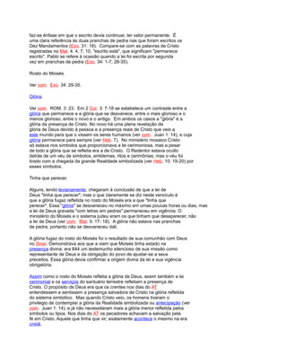faz-se ênfase em que o escrito devia continuar, ter valor permanente. É
uma clara referência às duas pranchas de pedra nas que foram escritos os
Dez Mandamentos (Exo. 31: 18). Compare-se com as palavras de Cristo
registradas no Mat. 4: 4, 7, 10, "escrito está", que significam "permanece
escrito". Pablo se refere à ocasião quando a lei foi escrita por segunda
vez em pranchas de pedra (Exo. 34: 1-7, 28-35).
Rosto do Moisés.
Ver com. Exo. 34: 29-35.
Glória.
Ver com. ROM. 3: 23. Em 2 Cor. 3: 7-18 se estabelece um contraste entre a
glória que permanece e a glória que se desvanece, entre o mais glorioso e o
menos glorioso, entre o novo e o antigo. Em ambos os casos a "glória" é a
glória da presença de Cristo. No novo há uma plena revelação da
glória de Deus devido à pessoa e a presença reais de Cristo que veio a
este mundo para que o vissem os seres humanos (ver com. Juan 1: 14), e cuja
glória permanece para sempre (ver Heb. 7). No ministério mosaico Cristo
só estava nos símbolos que proporcionava a lei cerimoniosa, mas a pesar
de todo a glória que se refletia era a de Cristo. O Redentor estava oculto
detrás de um véu de símbolos, emblemas, ritos e cerimônias; mas o véu foi
tirado com a chegada da grande Realidade simbolizada (ver Heb. 10: 19-20) por
esses símbolos.
Tinha que perecer.
Alguns, lendo levianamente, chegaram à conclusão de que a lei de
Deus "tinha que perecer"; mas o que claramente se diz neste versículo é
que a glória fugaz refletida no rosto do Moisés era a que "tinha que
perecer". Essa "glória" se desvaneceu no máximo em umas poucas horas ou dias, mas
a lei de Deus gravada "com letras em pedras" permaneceu em vigência. O
ministério do Moisés e o sistema judeu eram os que tinham que desaparecer, não
a lei de Deus (ver com. Mat. 5: 17- 18). A glória não estava nas pranchas
de pedra, portanto não se desvaneceu dali.
A glória fugaz do rosto do Moisés foi o resultado de sua comunhão com Deus
no Sinaí. Demonstrava aos que a viam que Moisés tinha estado na
presença divina; era 844 um testemunho silencioso de sua missão como
representante de Deus e da obrigação do povo de ajustar-se a seus
preceitos. Essa glória devia confirmar a origem divina da lei e sua vigência
obrigatória.
Assim como o rosto do Moisés refletia a glória de Deus, assim também a lei
cerimonial e os serviços do santuário terrestre refletiam a presença de
Cristo. O propósito de Deus era que os crentes nos dias do AT
entendessem e sentissem a presença salvadora de Cristo na glória refletida
do sistema simbólico. Mas quando Cristo veio, os homens tiveram o
privilegio de contemplar a glória da Realidade simbolizada ou antecipação (ver
com. Juan 1: 14), e já não necessitaram mais a glória menor refletida pelos
símbolos ou tipos. Nos dias do AT os pecadores achavam a salvação pela
fé em Cristo, Aquele que tinha que vir; exatamente acontece o mesmo na era
cristã.
 