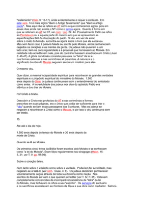 "testamento" (Heb. 9: 16-17), onde evidentemente o requer o contexto. Em
este vers. 14 é mais lógico "lêem o Antigo Testamento" que "lêem o antigo
pacto". Mas aqui não se refere ao AT como o que conhecemos agora, pois em
esses dias ainda não existia o NT como o temos agora. Quanto à forma em
que se referiam ao AT no NT, ver com. Luc. 24: 44. Possivelmente Pablo se refira
ao Pentateuco ou a aquela parte do mesmo em que se apresentam as
especificações 846 da disposição do pacto. O véu, em vez de estar
sobre o rosto do Moisés, encontra-se agora sobre o livro que ele escreveu.
Mas sem fazer caso à palavra falada ou escrita pelo Moisés, ainda permaneciam
cegados os corações e as mentes da gente. Os judeus não puseram a um
lado a lei; liam-na com regularidade e é provável que honrassem ao Moisés. Em
realidade não acreditavam nele, pois do contrário tivessem acreditado em Cristo (Juan
5: 46-47). A glória do Moisés consistia para eles na "letra" da lei e
nas formas externas e nas cerimônias ali prescritas. A natureza e o
significado da obra do Mesías seguiam sendo um mistério para eles.
O mesmo véu.
Quer dizer, a mesma incapacidade espiritual para reconhecer as grandes verdades
espirituais e o propósito espiritual do ministério do Moisés. 1.500
anos depois do Sinaí os judeus continuavam com o entendimento tão embotado
como antes. A incredulidade dos judeus nos dias do apóstolo Pablo era
idêntica a dos dias do Moisés.
Por Cristo é tirado.
Descobrir a Cristo nas profecias do AT e nas cerimônias e formas
prescritas em suas páginas, era o único que podia ser suficiente para tirar o
"véu" quando se liam essas passagens das Escrituras. Mas os judeus se
negaram a reconhecer a Cristo como o Mesías, e por isso o véu continuava sem
ser tirado.
15.
Até até o dia de hoje.
1.500 anos depois do tempo do Moisés e 30 anos depois da
morte de Cristo.
Quando se lê ao Moisés.
Os primeiros cinco livros da Bíblia foram escritos pelo Moisés e se conheciam
como "a lei do Moisés", Eram lidos regularmente nas sinagogas (Hech. 15:
5, 21; ver T. V, pp. 97-99).
Sobre o coração deles.
Nem tanto sobre o intelecto como sobre a vontade. Poderiam ter acreditado, mas
negaram-se a fazê-lo (ver com. Ouse. 4: 6). Os judeus decidiram permanecer
voluntariamente cegos através de toda sua história como nação. Nos
escritos do Moisés só viam o que queriam acreditar (ver T. IV, P. 35). Estavam
completamente convencidas da incomparável excelência da "letra" da lei
do Moisés, mas fechavam os olhos a seu "espírito". Os serviços do santuário
e os sacrifícios assinalavam ao Cordeiro de Deus e sua obra como mediador. Salmos
 