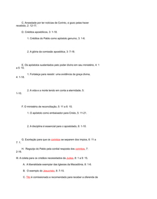 C. Ansiedade por ter notícias de Corinto, e gozo pelas haver
recebido, 2: 12-17.
D. Créditos apostólicos, 3: 1-18.
1. Créditos do Pablo como apóstolo genuíno, 3: 1-6.
2. A glória da comissão apostólica, 3: 7-18.
E. Os apóstolos sustentados pelo poder divino em seu ministério, 4: 1
a 5: 10.
1. Fortaleça para resistir: uma evidência da graça divina,
4: 1-18.
2. A vida e a morte tendo em conta a eternidade, 5:
1-10.
F. O ministério de reconciliação, 5: 11 a 6: 10.
1. O apóstolo como embaixador para Cristo, 5: 11-21.
2. A disciplina é essencial para o apostolado, 6: 1-10.
G. Exortação para que os corintios se separem dos ímpios, 6: 11 a
7: 1.
H. Regozijo do Pablo pela cordial resposta dos corintios, 7:
2-16.
III. A coleta para os cristãos necessitados da Judea, 8: 1 a 9: 15.
A. A liberalidade exemplar das Iglesias da Macedônia, 8: 1-6.
B. O exemplo do Jesucristo, 8: 7-15.
C. Tito é comissionado e recomendado para receber a oferenda de
 
