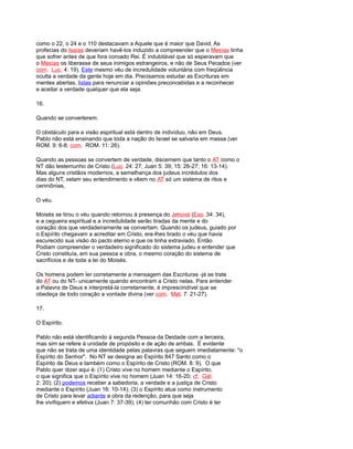 como o 22, o 24 e o 110 destacavam a Aquele que é maior que David. As
profecias do Isaías deveriam havê-los induzido a compreender que o Mesías tinha
que sofrer antes de que fora coroado Rei. É indubitável que só esperavam que
o Mesías os liberasse de seus inimigos estrangeiros, e não de Seus Pecados (ver
com. Luc. 4: 19). Este mesmo véu de incredulidade voluntária com freqüência
oculta a verdade da gente hoje em dia. Precisamos estudar as Escrituras em
mentes abertas, listas para renunciar a opiniões preconcebidas e a reconhecer
e aceitar a verdade qualquer que ela seja.
16.
Quando se converterem.
O obstáculo para a visão espiritual está dentro de indivíduo, não em Deus.
Pablo não está ensinando que toda a nação do Israel se salvaria em massa (ver
ROM. 9: 6-8; com. ROM. 11: 26).
Quando as pessoas se convertem de verdade, discernem que tanto o AT como o
NT dão testemunho de Cristo (Luc. 24: 27; Juan 5: 39; 15: 26-27; 16: 13-14).
Mas alguns cristãos modernos, a semelhança dos judeus incrédulos dos
dias do NT, velam seu entendimento e vêem no AT só um sistema de ritos e
cerimônias,
O véu.
Moisés se tirou o véu quando retornou à presença do Jehová (Exo. 34: 34),
e a cegueira espiritual e a incredulidade serão tiradas da mente e do
coração dos que verdadeiramente se convertam. Quando os judeus, guiado por
o Espírito chegavam a acreditar em Cristo, era-lhes tirado o véu que havia
escurecido sua visão do pacto eterno e que os tinha extraviado. Então
Podiam compreender o verdadeiro significado do sistema judeu e entender que
Cristo constituía, em sua pessoa e obra, o mesmo coração do sistema de
sacrifícios e de toda a lei do Moisés.
Os homens podem ler corretamente a mensagem das Escrituras -já se trate
do AT ou do NT- unicamente quando encontram a Cristo nelas. Para entender
a Palavra de Deus e interpretá-la corretamente, é imprescindível que se
obedeça de todo coração a vontade divina (ver com. Mat. 7: 21-27).
17.
O Espírito.
Pablo não está identificando à segunda Pessoa da Deidade com a terceira,
mas sim se refere à unidade de propósito e de ação de ambas. É evidente
que não se trata de uma identidade pelas palavras que seguem imediatamente: "o
Espírito do Senhor". No NT se designa ao Espírito 847 Santo como o
Espírito de Deus e também como o Espírito de Cristo (ROM. 8: 9). O que
Pablo quer dizer aqui é: (1) Cristo vive no homem mediante o Espírito,
o que significa que o Espírito vive no homem (Juan 14: 16-20; cf. Gál.
2: 20); (2) podemos receber a sabedoria, a verdade e a justiça de Cristo
mediante o Espírito (Juan 16: 10-14); (3) o Espírito atua como instrumento
de Cristo para levar adiante a obra da redenção, para que seja
lhe vivifiquem e efetiva (Juan 7: 37-39); (4) ter comunhão com Cristo é ter
 