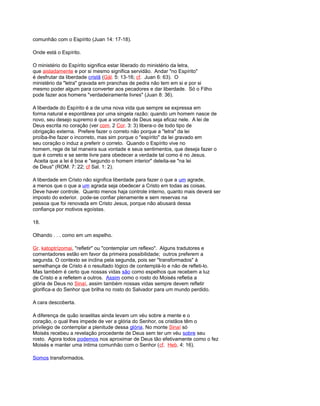 comunhão com o Espírito (Juan 14: 17-18).
Onde está o Espírito.
O ministério do Espírito significa estar liberado do ministério da letra,
que aisladamente e por si mesmo significa servidão. Andar "no Espírito"
é desfrutar da liberdade cristã (Gál. 5: 13-16; cf. Juan 6: 63). O
ministério da "letra" gravada em pranchas de pedra não tem em si e por si
mesmo poder algum para converter aos pecadores e dar liberdade. Só o Filho
pode fazer aos homens "verdadeiramente livres" (Juan 8: 36).
A liberdade do Espírito é a de uma nova vida que sempre se expressa em
forma natural e espontânea por uma singela razão: quando um homem nasce de
novo, seu desejo supremo é que a vontade de Deus seja eficaz nele. A lei de
Deus escrita no coração (ver com. 2 Cor. 3: 3) libera-o de todo tipo de
obrigação externa. Prefere fazer o correto não porque a "letra" da lei
proíba-lhe fazer o incorreto, mas sim porque o "espírito" da lei gravado em
seu coração o induz a preferir o correto. Quando o Espírito vive no
homem, rege de tal maneira sua vontade e seus sentimentos, que deseja fazer o
que é correto e se sente livre para obedecer a verdade tal como é no Jesus.
Aceita que a lei é boa e "segundo o homem interior" deleita-se "na lei
de Deus" (ROM. 7: 22; cf Sal. 1: 2).
A liberdade em Cristo não significa liberdade para fazer o que a um agrade,
a menos que o que a um agrada seja obedecer a Cristo em todas as coisas.
Deve haver controle. Quanto menos haja controle interno, quanto mais deverá ser
imposto do exterior. pode-se confiar plenamente e sem reservas na
pessoa que foi renovada em Cristo Jesus, porque não abusará dessa
confiança por motivos egoístas.
18.
Olhando . . . como em um espelho.
Gr. katoptrízomai, "refletir" ou "contemplar um reflexo". Alguns tradutores e
comentadores estão em favor da primeira possibilidade; outros preferem a
segunda. O contexto se inclina pela segunda, pois ser "transformados" à
semelhança de Cristo é o resultado lógico de contemplá-lo e não de refleti-lo.
Mas também é certo que nossas vidas são como espelhos que recebem a luz
de Cristo e a refletem a outros. Assim como o rosto do Moisés refletia a
glória de Deus no Sinaí, assim também nossas vidas sempre devem refletir
glorifica-a do Senhor que brilha no rosto do Salvador para um mundo perdido.
A cara descoberta.
A diferença de quão israelitas ainda levam um véu sobre a mente e o
coração, o qual lhes impede de ver a glória do Senhor, os cristãos têm o
privilegio de contemplar a plenitude dessa glória. No monte Sinaí só
Moisés recebeu a revelação procedente de Deus sem ter um véu sobre seu
rosto. Agora todos podemos nos aproximar de Deus tão efetivamente como o fez
Moisés e manter uma íntima comunhão com o Senhor (cf. Heb. 4: 16).
Somos transformados.
 