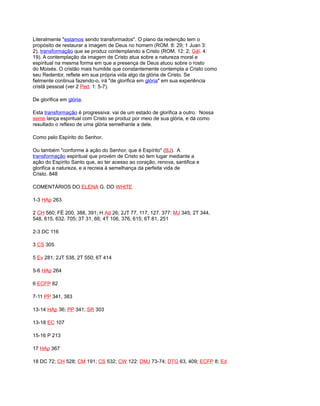 Literalmente "estamos sendo transformados". O plano da redenção tem o
propósito de restaurar a imagem de Deus no homem (ROM. 8: 29; 1 Juan 3:
2), transformação que se produz contemplando a Cristo (ROM. 12: 2; Gál. 4:
19). A contemplação da imagem de Cristo atua sobre a natureza moral e
espiritual na mesma forma em que a presença de Deus atuou sobre o rosto
do Moisés. O cristão mais humilde que constantemente contempla a Cristo como
seu Redentor, reflete em sua própria vida algo da glória de Cristo. Se
fielmente continua fazendo-o, irá "de glorifica em glória" em sua experiência
cristã pessoal (ver 2 Ped. 1: 5-7).
De glorifica em glória.
Esta transformação é progressiva: vai de um estado de glorifica a outro. Nossa
seme lança espiritual com Cristo se produz por meio de sua glória, e dá como
resultado o reflexo de uma glória semelhante a dele.
Como pelo Espírito do Senhor.
Ou também "conforme à ação do Senhor, que é Espírito" (BJ). A
transformação espiritual que provém de Cristo só tem lugar mediante a
ação do Espírito Santo que, ao ter acesso ao coração, renova, santifica e
glorifica a natureza, e a recreia à semelhança da perfeita vida de
Cristo. 848
COMENTÁRIOS DO ELENA G. DO WHITE
1-3 HAp 263
2 CH 560; FÉ 200, 388, 391; H Ad 26; 2JT 77, 117, 127. 377: MJ 345; 2T 344,
548, 615, 632. 705; 3T 31, 66; 4T 106, 376, 615; 6T 81, 251
2-3 DC 116
3 CS 305
5 Ev 281; 2JT 538, 2T 550; 6T 414
5-6 HAp 264
6 ECFP 82
7-11 PP 341, 383
13-14 HAp 36; PP 341; SR 303
13-18 EC 107
15-16 P 213
17 HAp 367
18 DC 72; CH 528; CM 191; CS 532; CW 122: DMJ 73-74; DTG 63, 409; ECFP 8; Ed
 