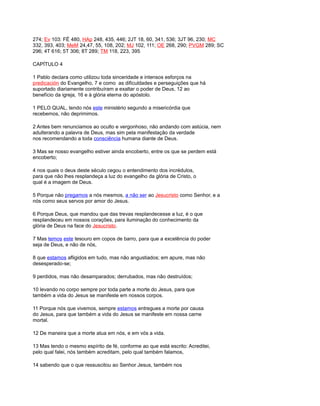 274; Ev 103: FÉ 480, HAp 248, 435, 446; 2JT 18, 60, 341, 536; 3JT 96, 230; MC
332, 393, 403; MeM 24,47, 55, 108, 202; MJ 102, 111; OE 268, 290; PVGM 289; SC
296; 4T 616; 5T 306; 8T 289; TM 118, 223, 395
CAPÍTULO 4
1 Pablo declara como utilizou toda sinceridade e intensos esforços na
predicación do Evangelho, 7 e como as dificuldades e perseguições que há
suportado diariamente contribuíram a exaltar o poder de Deus, 12 ao
benefício da igreja, 16 e à glória eterna do apóstolo.
1 PELO QUAL, tendo nós este ministério segundo a misericórdia que
recebemos, não deprimimos.
2 Antes bem renunciamos ao oculto e vergonhoso, não andando com astúcia, nem
adulterando a palavra de Deus, mas sim pela manifestação da verdade
nos recomendando a toda consciência humana diante de Deus.
3 Mas se nosso evangelho estiver ainda encoberto, entre os que se perdem está
encoberto;
4 nos quais o deus deste século cegou o entendimento dos incrédulos,
para que não lhes resplandeça a luz do evangelho da glória de Cristo, o
qual é a imagem de Deus.
5 Porque não pregamos a nós mesmos, a não ser ao Jesucristo como Senhor, e a
nós como seus servos por amor do Jesus.
6 Porque Deus, que mandou que das trevas resplandecesse a luz, é o que
resplandeceu em nossos corações, para iluminação do conhecimento da
glória de Deus na face do Jesucristo.
7 Mas temos este tesouro em copos de barro, para que a excelência do poder
seja de Deus, e não de nós,
8 que estamos afligidos em tudo, mas não angustiados; em apure, mas não
desesperado-se;
9 perdidos, mas não desamparados; derrubados, mas não destruídos;
10 levando no corpo sempre por toda parte a morte do Jesus, para que
também a vida do Jesus se manifeste em nossos corpos.
11 Porque nós que vivemos, sempre estamos entregues a morte por causa
do Jesus, para que também a vida do Jesus se manifeste em nossa carne
mortal.
12 De maneira que a morte atua em nós, e em vós a vida.
13 Mas tendo o mesmo espírito de fé, conforme ao que está escrito: Acreditei,
pelo qual falei, nós também acreditam, pelo qual também falamos,
14 sabendo que o que ressuscitou ao Senhor Jesus, também nos
 