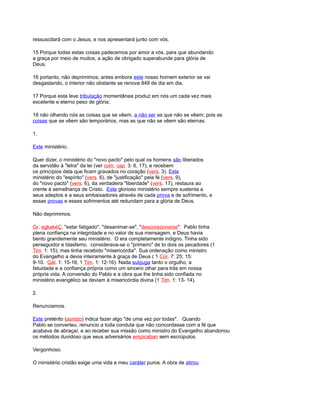 ressuscitará com o Jesus, e nos apresentará junto com vós.
15 Porque todas estas coisas padecemos por amor a vós, para que abundando
a graça por meio de muitos, a ação de obrigado superabunde para glória de
Deus.
16 portanto, não deprimimos; antes embora este nosso homem exterior se vai
desgastando, o interior não obstante se renova 849 de dia em dia.
17 Porque esta leve tribulação momentânea produz em nós um cada vez mais
excelente e eterno peso de glória;
18 não olhando nós as coisas que se vêem, a não ser as que não se vêem; pois as
coisas que se vêem são temporários, mas as que não se vêem são eternas.
1.
Este ministério.
Quer dizer, o ministério do "novo pacto" pelo qual os homens são liberados
da servidão à "letra" da lei (ver com. cap. 3: 6, 17), e recebem
os princípios dela que ficam gravados no coração (vers. 3). Este
ministério do "espírito" (vers. 6), de "justificação" pela fé (vers. 9),
do "novo pacto" (vers. 6), da verdadeira "liberdade" (vers. 17), restaura ao
crente à semelhança de Cristo. Este glorioso ministério sempre sustenta a
seus adeptos e a seus embaixadores através de cada prova e de sofrimento, e
essas provas e esses sofrimentos até redundam para a glória de Deus.
Não deprimimos.
Gr. egkakéÇ, "estar fatigado", "desanimar-se", "descorazonarse". Pablo tinha
plena confiança na integridade e no valor de sua mensagem, e Deus havia
bento grandemente seu ministério. O era completamente indigno. Tinha sido
perseguidor e blasfemo. considerava-se o "primeiro" de to dois os pecadores (1
Tim. 1: 15); mas tinha recebido "misericórdia". Sua ordenação como ministro
do Evangelho a devia inteiramente à graça de Deus ( 1 Cor. 7: 25; 15:
9-10. Gál. 1: 15-16; 1 Tim. 1: 12-16). Nada subjuga tanto o orgulho, a
fatuidade e a confiança própria como um sincero olhar para trás em nossa
própria vida. A conversão do Pablo e a obra que lhe tinha sido confiada no
ministério evangélico se deviam à misericórdia divina (1 Tim. 1: 13- 14).
2.
Renunciamos.
Este pretérito (aoristo) indica fazer algo "de uma vez por todas". Quando
Pablo se converteu, renuncio a toda conduta que não concordasse com a fé que
acabava de abraçar, e ao receber sua missão como ministro do Evangelho abandonou
os métodos duvidoso que seus adversários empicaban sem escrúpulos.
Vergonhoso.
O ministério cristão exige uma vida e meu caráter puros. A obra de atirou
 