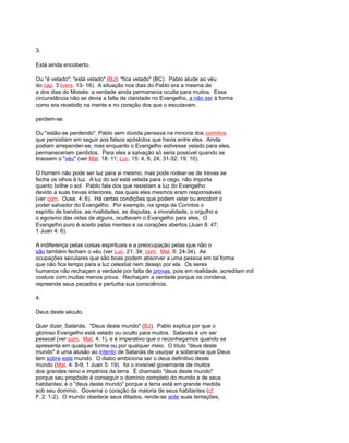 3.
Está ainda encoberto.
Ou "é velado"; "está velado" (BJ); "fica velado" (BC). Pablo alude ao véu
do cap. 3 (vers. 13- 16). A situação nos dias do Pablo era a mesma de
a dos dias do Moisés: a verdade ainda permanecia oculta para muitos. Essa
circunstância não se devia a falta de claridade no Evangelho, a não ser à forma
como era recebido na mente e no coração dos que o escutavam.
perdem-se.
Ou "estão-se perdendo". Pablo sem dúvida pensava na minoria dos corintios
que persistiam em seguir aos falsos apóstolos que havia entre eles. Ainda
podiam arrepender-se, mas enquanto o Evangelho estivesse velado para eles,
permaneceriam perdidos. Para eles a salvação só seria possível quando se
tirassem o "véu" (ver Mat. 18: 11; Luc. 15: 4, 6, 24, 31-32; 19: 10).
O homem não pode ser luz para si mesmo, mas pode rodear-se de trevas se
fecha os olhos à luz. A luz do sol está velada para o cego, não importa
quanto brilhe o sol. Pablo fala dos que resistiam a luz do Evangelho
devido a suas trevas interiores, das quais eles mesmos eram responsáveis
(ver com. Ouse. 4: 6). Há certas condições que podem velar ou encobrir o
poder salvador do Evangelho. Por exemplo, na igreja de Corintos o
espírito de bandos, as rivalidades, as disputas, a imoralidade, o orgulho e
o egoísmo das vidas de alguns, ocultavam o Evangelho para eles. O
Evangelho puro é aceito pelas mentes e os corações abertos (Juan 8: 47;
1 Juan 4: 6).
A indiferença pelas coisas espirituais e a preocupação pelas que não o
são também fecham o véu (ver Luc. 21: 34; com. Mat. 6: 24-34). As
ocupações seculares que são boas podem absorver a uma pessoa em tal forma
que não fica tempo para a luz celestial nem desejo por ela. Os seres
humanos não rechaçam a verdade por falta de provas, pois em realidade, acreditam mil
costure com muitas menos prova. Rechaçam a verdade porque os condena,
repreende seus pecados e perturba sua consciência.
4.
Deus deste século.
Quer dizer, Satanás. "Deus deste mundo" (BJ). Pablo explica por que o
glorioso Evangelho está velado ou oculto para muitos. Satanás é um ser
pessoal (ver com. Mat. 4: 1), e é imperativo que o reconheçamos quando se
apresenta em qualquer forma ou por qualquer meio. O título "deus deste
mundo" é uma alusão ao intento de Satanás de usurpar a soberania que Deus
tem sobre este mundo. O diabo ambiciona ser o deus definitivo deste
mundo (Mat. 4: 8-9; 1 Juan 5: 19). foi o invisível governante de muitos
dos grandes reino e impérios da terra. É chamado "deus deste mundo"
porque seu propósito é conseguir o domínio completo do mundo e de seus
habitantes; é o "deus deste mundo" porque a terra está em grande medida
sob seu domínio. Governa o coração da maioria de seus habitantes (cf.
F. 2: 1-2). O mundo obedece seus ditados, rende-se ante suas tentações,
 
