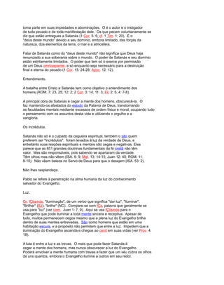 toma parte em suas impiedades e abominações. O é o autor e o instigador
de tudo pecado e de toda manifestação dele. Os que pecam voluntariamente se
diz que estão entregues a Satanás (1 Cor. 5: 5; cf. 1 Tim. 1: 20). É o
"deus deste mundo" devido a seu domínio, embora limitado, das forças da
natureza, dos elementos da terra, o mar e a atmosfera.
Falar de Satanás como do "deus deste mundo" não significa que Deus haja
renunciado a sua soberania sobre o mundo. O poder de Satanás e seu domínio
estão estritamente limitados. O poder que tem só o exerce por permissão
de um Deus omnisapiente, e só enquanto seja necessário para a destruição
final e eterna do pecado (1 Cor. 15: 24-28; Apoc. 12: 12).
Entendimento.
A batalha entre Cristo e Satanás tem como objetivo o entendimento dos
homens (ROM. 7: 23, 25; 12: 2; 2 Cor. 3: 14; 11: 3; Fil. 2: 5; 4: 7-8).
A principal obra de Satanás é cegar a mente dos homens, obscurecê-la. O
faz mantendo-os afastados do estudo da Palavra de Deus, transtornando
as faculdades mentais mediante excessos de ordem física e moral, ocupando tudo
o pensamento com os assuntos desta vida e utilizando o orgulho e a
vangloria.
Os incrédulos.
Satanás não só é o culpado da cegueira espiritual, também o são quem
preferem ser "incrédulos". foram levados à luz da verdade de Deus, e
entretanto suas reações espirituais e mentais são cegas e negativas. Eles
parece que as 851 grandes doutrinas fundamentais da fé cristã não têm
valor. Mas são responsáveis, pois sabendo se apartaram da verdade.
Têm olhos mas não vêem (ISA. 6: 9; Mat. 13: 14-15; Juan 12: 40; ROM. 11:
8-10). Não vêem beleza no Servo de Deus para que o desejem (ISA. 53: 2).
Não lhes resplandeça.
Pablo se refere à penetração na alma humana da luz do conhecimento
salvador do Evangelho.
Luz.
Gr. fÇtismós, "iluminação", de um verbo que significa "dar luz", "iluminar".
"Brilhar" (BJ); "brilhe" (NC). Compare-se com fÇs, palavra que geralmente se
usa para "luz" (ver com. Juan 1: 7, 9). Aqui se usa fÇtismós para o
Evangelho que pode iluminar a toda mente sincera e receptiva. Apesar de
tudo, muitos permanecem cegos mesmo que a plena luz do Evangelho brilha
dentro de suas mentes entrevadas. São como homens que estão em uma
habitação escura, e a propósito não permitem que entre a luz. Impedem que a
iluminação do Evangelho ascenda e chegue ao cenit em suas vidas (ver Prov. 4:
18).
A luta é entre a luz e as trevas. O mais que pode fazer Satanás é
cegar a mente dos homens, mas nunca obscurecer a luz do Evangelho.
Poderá envolver a mente humana com trevas e fazer que um véu cubra os olhos
de uns quantos, embora o Evangelho ilumine a outros em seu redor.
 