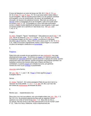O reino de Satanás é um reino de trevas (ver ISA. 60: 2; Mat. 8: 12; Luc.
22: 53; 2 Ped. 2: 4; Jud. 6; Apoc. 16: 10), e por essa razão o diabo odeia a
luz do Evangelho. Não se inquieta porque brilhe a luz de qualquer substituto
do Evangelho: a luz do conhecimento, da cultura, da moralidade, da
educação, da riqueza e da sabedoria humana. Mas todo seu esforço se
derruba contra a propagação da luz do Evangelho, quão única pode salvar
ao homem (Hech. 4: 12). O Evangelho é o único meio pelo qual podem
os tirar o chapéu intuitos diabólicos de Satanás e seus enganos, e pelo qual
os homens podem ver o caminho e ir das trevas à luz. Ver com. Juan
1: 4-5, 9, 14.
Imagem.
Gr. eikón, "imagem", "figura", "semelhança". Esta palavra se usa no Gén. 1: 26,
LXX. No NT se acha em 1 Cor. 11: 7; Couve. 1: 15; 3: 10; Heb. 10: 1. Cristo
é a expressa imagem do Pai, pois o caráter, os atributos e a perfeição
de ambos são os mesmos. Deus o Pai é como Jesus (Juan 12: 45; 14: 9; Fil.
2: 6). Adão e Eva foram originalmente criados a essa imagem, e o propósito
do plano de salvação é restaurá-la na humanidade.
5.
Pregamos.
Pablo tinha sido acusado de ser egocêntrico em seu predicación, mas nega
absolutamente esse cargo. Os homens se pregam a si mesmos quando são
motivados por interesses pessoais, quando procuram o aplauso de outros, quando
ambicionam exibir seus talentos, quando proclamam suas próprias opiniões e as
tradições e ensinos dos homens antes que a Palavra de Deus e a
contradizem, e quando pregam por ambição às lucros, por ganhá-la
maneira de viver ou por prestígio e popularidade.
Jesucristo como Senhor.
Ver com. Mat. 1: 1; Juan 1: 38. Pregar a Cristo significa pregar o
Evangelho eterno.
Servos.
Gr. doúlos, "escravo". Em outras passagens Pablo diz que ele é servo ou
"escravo" de Cristo (ROM. 1: 1; Fil. 1: 1; cf. Mat. 20: 28), e por isso não
tem direito de enseñorearse da herdade de Deus.
6.
Mandou que. . . resplandecesse a luz.
Deus criou a luz com sua palavra, com uma singela ordem (ver com. Gén. 1: 3;
Sal. 33: 6, 9). As primeiras palavras de Deus que se registram fizeram
aparecer a luz onde só havia trevas (Gén. 1: 2). Deus não só criou a
luz natural, mas sim enviou a seu Filho para que fora "a luz do mundo" (Juan
8: 12). Toda a luz física, intelectual, moral e espiritual teve seu
 
