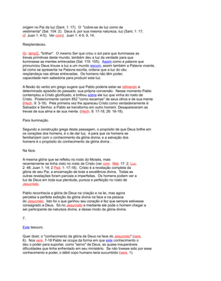 origem no Pai da luz (Sant. 1: 17). O "cobre-se de luz como de
vestimenta" (Sal. 104: 2). Deus é, por sua mesma natureza, luz (Sant, 1: 17;
cf. Juan 1: 4-5). Ver com). Juan 1: 4-5, 9, 14.
Resplandeceu.
Gr. lámpÇ, "brilhar". O mesmo Ser que criou o sol para que iluminasse as
trevas primitivas deste mundo, também deu a luz da verdade para que
iluminasse as mentes entrevadas (Sal. 119: 105). Assim como a palavra que
pronunciou Deus trouxe a luz a um mundo escuro, assim também a Palavra vivente,
tal como se apresenta na Palavra escrita, ordena que a luz do céu
resplandeça nas almas entrevadas. Os homens não têm poder,
capacidade nem sabedoria para produzir esta luz.
A flexão do verbo em grego sugere que Pablo poderia estar-se refiriendo a
determinado episódio do passado: sua própria conversão. Nesse momento Pablo
contemplou a Cristo glorificado, e brilhou sobre ele luz que vinha do rosto de
Cristo. Posteriormente caíram 852 "como escamas" de seus olhos e de sua mente
(Hech. 9: 3-18). Pela primeira vez lhe apareceu Cristo como verdadeiramente é:
Salvador e Senhor, e Pablo se transformo em outro homem. Desapareceram as
trevas de sua alma e de sua mente. (Hech. 9: 17-18; 26: 16-18).
Para iluminação.
Segundo a construção grega desta passagem, o propósito de que Deus brilhe em
os corações dos homens, é o de dar luz; é para que os homens se
familiarizem com o conhecimento da glória divina; e a salvação dos
homens é o propósito do conhecimento da glória divina .
Na face.
A mesma glória que se refletiu no rosto do Moisés, mais
recentemente se tinha visto no rosto de Cristo (ver com. Mat. 17: 2; Luc.
2: 48; Juan 1: 14; 2 Ped. 1: 17-18). Cristo é a revelação completa da
glória de seu Pai, a encarnação de toda a excelência divina. Todas as
outras revelações foram parciais e imperfeitas. Os homens podem ver a
luz de Deus em toda sua plenitude, pureza e perfeição no rosto de
Jesucristo.
Pablo reconhecia a glória de Deus na criação e na lei, mas agora
percebia a perfeita exibição da glória divina na face e na pessoa
do Jesucristo. Isto foi o que ganhou seu coração e fez que sempre estivesse
consagrado a Deus. Só no Jesucristo e mediante ele pode o homem chegar a
ser participante da natureza divina, e desse modo da glória divina.
7.
Este tesouro.
Quer dizer, o "conhecimento da glória de Deus na face do Jesucristo" (vers.
6). Nos vers. 7-18 Pablo se ocupa da forma em que este conhecimento o
deu o poder para suportar, como "servo" de Deus, as quase insuperáveis
dificuldades que tinha enfrentado em seu ministério. Se não tivesse sido por esse
conhecimento e poder, o débil copo humano teria sucumbido (vers. 1).
 