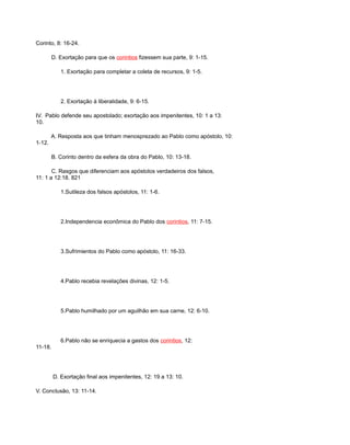 Corinto, 8: 16-24.
D. Exortação para que os corintios fizessem sua parte, 9: 1-15.
1. Exortação para completar a coleta de recursos, 9: 1-5.
2. Exortação à liberalidade, 9: 6-15.
IV. Pablo defende seu apostolado; exortação aos impenitentes, 10: 1 a 13:
10.
A. Resposta aos que tinham menosprezado ao Pablo como apóstolo, 10:
1-12.
B. Corinto dentro da esfera da obra do Pablo, 10: 13-18.
C. Rasgos que diferenciam aos apóstolos verdadeiros dos falsos,
11: 1 a 12:18. 821
1.Sutileza dos falsos apóstolos, 11: 1-6.
2.Independencia econômica do Pablo dos corintios, 11: 7-15.
3.Sufrimientos do Pablo como apóstolo, 11: 16-33.
4.Pablo recebia revelações divinas, 12: 1-5.
5.Pablo humilhado por um aguilhão em sua carne, 12: 6-10.
6.Pablo não se enriquecia a gastos dos corintios, 12:
11-18.
D. Exortação final aos impenitentes, 12: 19 a 13: 10.
V. Conclusão, 13: 11-14.
 