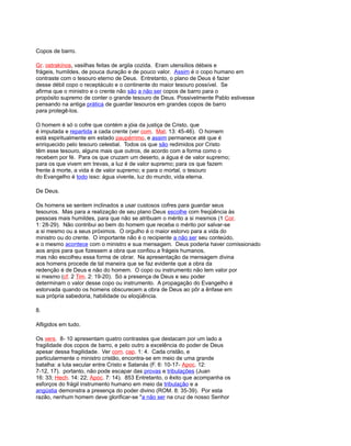 Copos de barro.
Gr. ostrakínos, vasilhas feitas de argila cozida. Eram utensílios débeis e
frágeis, humildes, de pouca duração e de pouco valor. Assim é o copo humano em
contraste com o tesouro eterno de Deus. Entretanto, o plano de Deus é fazer
desse débil copo o receptáculo e o continente do maior tesouro possível. Se
afirma que o ministro e o crente não são a não ser copos de barro para o
propósito supremo de conter o grande tesouro de Deus. Possivelmente Pablo estivesse
pensando na antiga prática de guardar tesouros em grandes copos de barro
para protegê-los.
O homem é só o cofre que contém a jóia da justiça de Cristo, que
é imputada e repartida a cada crente (ver com. Mat. 13: 45-46). O homem
está espiritualmente em estado paupérrimo, e assim permanece até que é
enriquecido pelo tesouro celestial. Todos os que são redimidos por Cristo
têm esse tesouro, alguns mais que outros, de acordo com a forma como o
recebem por fé. Para os que cruzam um deserto, a água é de valor supremo;
para os que vivem em trevas, a luz é de valor supremo; para os que fazem
frente à morte, a vida é de valor supremo; e para o mortal, o tesouro
do Evangelho é todo isso: água vivente, luz do mundo, vida eterna.
De Deus.
Os homens se sentem inclinados a usar custosos cofres para guardar seus
tesouros. Mas para a realização de seu plano Deus escolhe com freqüência às
pessoas mais humildes, para que não se atribuam o mérito a si mesmos (1 Cor.
1: 28-29). Não contribui ao bem do homem que receba o mérito por salvar-se
a si mesmo ou a seus próximos. O orgulho é o maior estorvo para a vida do
ministro ou do crente. O importante não é o recipiente a não ser seu conteúdo,
e o mesmo acontece com o ministro e sua mensagem. Deus poderia haver comissionado
aos anjos para que fizessem a obra que confiou a frágeis humanos,
mas não escolheu essa forma de obrar. Na apresentação da mensagem divina
aos homens procede de tal maneira que se faz evidente que a obra da
redenção é de Deus e não do homem. O copo ou instrumento não tem valor por
si mesmo (cf. 2 Tim. 2: 19-20). Só a presença de Deus e seu poder
determinam o valor desse copo ou instrumento. A propagação do Evangelho é
estorvada quando os homens obscurecem a obra de Deus ao pôr a ênfase em
sua própria sabedoria, habilidade ou eloqüência.
8.
Afligidos em tudo.
Os vers. 8- 10 apresentam quatro contrastes que destacam por um lado a
fragilidade dos copos de barro, e pelo outro a excelência do poder de Deus
apesar dessa fragilidade. Ver com. cap. 1: 4. Cada cristão, e
particularmente o ministro cristão, encontra-se em meio de uma grande
batalha: a luta secular entre Cristo e Satanás (F. 6: 10-17- Apoc. 12:
7-12, 17). portanto, não pode escapar das provas e tribulações (Juan
16: 33; Hech. 14: 22; Apoc. 7: 14). 853 Entretanto, o êxito que acompanha os
esforços do frágil instrumento humano em meio da tribulação e a
angústia demonstra a presença do poder divino (ROM. 8: 35-39). Por esta
razão, nenhum homem deve glorificar-se "a não ser na cruz de nosso Senhor
 