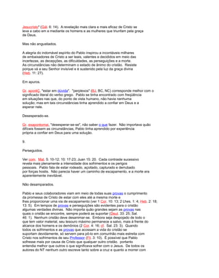 Jesucristo" (Gál. 6: 14). A revelação mais clara e mais eficaz de Cristo se
leva a cabo em e mediante os homens e as mulheres que triunfam pela graça
de Deus.
Mas não angustiados.
A alegria do indomável espírito do Pablo inspirou a incontáveis milhares
de embaixadores de Cristo a ser leais, valentes e decididos em meio das
incertezas, as decepções, as dificuldades, as perseguições e a morte.
As circunstâncias não determinam o estado de ânimo do cristão. Resiste
porque vá a seu Senhor invisível e é sustenido pela luz da graça divina
(Heb. 11: 27).
Em apuros.
Gr. aporéÇ, "estar em dúvida". "perplexos" (BJ, BC, NC) corresponde melhor com o
significado literal do verbo grego. Pablo se tinha encontrado com freqüência
em situações nas que, do ponto de vista humano, não havia nenhuma
solução; mas em tais circunstâncias tinha aprendido a confiar em Deus e a
esperar nele.
Desesperado-se.
Gr. exaporéomai, "desesperar-se-se", não saber o que fazer. Não importava quão
difíceis fossem as circunstâncias, Pablo tinha aprendido por experiência
própria a confiar em Deus para uma solução.
9.
Perseguidos.
Ver com. Mat. 5: 10-12; 10: 17-23; Juan 15: 20. Cada contraste sucessivo
revela mais plenamente a intensidade dos sofrimentos e os perigos
pessoais. Pablo fala de estar rodeado, açoitado, capturado e derrubado
por forças hostis. Não parecia haver um caminho de escapamento, e a morte era
aparentemente inevitável.
Não desamparados.
Pablo e seus colaboradores viam em meio de todas suas provas o cumprimento
da promessa de Cristo de estar com eles até a mesma morte e
lhes proporcionar uma via de escapamento (ver 1 Cor. 10: 13; 2 Lhes. 1: 4; Heb. 2: 18;
13: 5). Em tempos de provas e perseguições são evidentes para o cristão
algumas verdades divinas. Não importa quão grandes sejam as provas nas
quais o cristão se encontre, sempre poderá as suportar (Deut. 33: 25; Sal.
46: 1). Nenhum cristão deve desanimar-se. Embora seja despojado de todo o
que tem valor material, seu tesouro máximo permanece a salvo, mais à frente do
alcance dos homens e os demônios (2 Cor. 4: 16; cf. Sal. 23: 3). Quando
todos os sofrimentos e as provas que acossam a vida do cristão se
suportam devidamente, só servem para pô-lo em comunhão mais estreita com
Cristo nos sofrimentos de seu Professor (Fil. 3: 10). É possível que Pablo
sofresse mais por causa de Cristo que qualquer outro cristão. portanto
entendia melhor que outros o que significava sofrer com o Jesus. De todos os
autores do NT nenhum outro escreve tanto sobre a cruz e quanto a morrer com
 