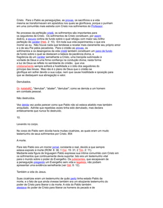 Cristo. Para o Pablo as perseguições, as provas, os sacrifícios e a vida
mesma se transformavam em episódios nos quais se glorificava, porque o punham
em uma comunhão mais estreita com Cristo nos sofrimentos do Professor.
No processo da perfeição cristã, os sofrimentos são importantes para
os seguidores de Cristo. Os sofrimentos de Cristo constituem, por assim
dizê-lo, a escura cortina de fundo sobre o qual refulgiu com maior seu brilho
perfeição de caráter (Heb. 2: 10). Em toda sua vida experimentou o que era
morrer ao eu. Não houve nada que tendesse a revelar mais claramente seu próprio amor
e o de seu Pai pelos pecadores. Para o cristão as provas, os
sofrimentos e os desenganos da vida cristã também constituem um pano de fundo
de fundo sobre o qual se destacam a beleza da paciência divina, a
fragrância de um caráter semelhante a Cristo, uma tranqüila submissão à
vontade de Deus e uma firme confiança na condução divina; nesta forma
a luz de Deus se reflete no semblante do cristão. que viva
cristianamente sempre sofrerá a hostilidade e o ódio dos seguidores do
príncipe das trevas. Mas não é o plano de Deus que o cristão se
glorifique em sofrer devido a sua culpa, nem que cause hostilidade e oposição para
que se destaquem sua abnegação e valor.
Derrubados.
Gr. katabállÇ, "derrubar", "abater", "derrubar"; como se derrota a um homem
em combate pessoal.
Não destruídos.
Vez detrás vez podia parecer como que Pablo não só estava abatido mas também
aniquilado. Admite que repetidas vezes tinha sido derrubado, mas declara
enfaticamente que nunca foi destruído.
10.
Levando no corpo.
No corpo do Pablo sem dúvida havia muitas cicatrizes, as quais eram um mudo
testemunho de seus sofrimentos por Cristo. 854
A morte.
Para isto Pablo era um morrer jornal, constante e real, devido a que sempre
estava exposto à morte (ROM. 8: 36; 1 Cor. 15: 31; 2 Tim. 2: 11).
Mediante esta figura de linguagem Pablo expressa sua íntima comunhão com Cristo em
os sofrimentos que continuamente devia suportar. Isto era um testemunho vital
para o mundo sobre o poder do Evangelho. Os judaizantes, que escapavam de
a perseguição pregando um Evangelho sem vida e legalista, não podiam
apresentar uma evidência semelhante (ver Gál. 6: 12).
Também a vida do Jesus.
Suas cicatrizes eram um testemunho de quão perto tinha estado Pablo da
morte, e o fato de que ainda vivesse também era um eloqüente testemunho do
poder de Cristo para liberar o da morte. A vida do Pablo também
atestava do poder de Cristo para liberar os homens do pecado e de
 