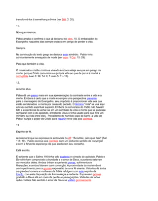 transformá-los à semelhança divina (ver Gál. 2: 20).
11.
Nós que vivemos.
Pablo amplia e confirma o que já declarou no vers. 10. O embaixador do
Evangelho naqueles dias sempre estava em perigo de perder a vida.
Sempre.
Na construção do texto grego se destaca este advérbio. Pablo vivia
constantemente ameaçado de morte (ver com. 1 Cor. 15: 29).
Para que também a vida.
O missionário cristão continua vivendo embora esteja sempre em perigo de
morte, porque Cristo comunica sua própria vida ao que de por si é mortal e
corruptible Juan 3: 36; 14: 6; 1 Juan 5: 11- 12).
12.
A morte atua.
Pablo dá um passo mais em sua apresentação do contraste entre a vida e a
morte. Embora é certo que a morte é sempre uma perspectiva presente
para o mensageiro do Evangelho, seu propósito é proporcionar vida aos que
estão condenados a morte por causa do pecado. O término "vida" se usa aqui
em seu sentido espiritual superior. Embora os conversos do Pablo não haviam
tido a experiência de achar-se em um combate de vida e morte que se pudesse
comparar com o do apóstolo, entretanto Deus o tinha usado para que fora um
ministro da vida entre eles. Procedente do humilde copo de barro -a vida de
Pablo- surgia o poder de Cristo para repartir nova vida aos corintios.
13.
Espírito de fé.
A mesma fé que se expressa na entrevista do AT: "Acreditei, pelo qual falei" (Sal.
116: 10). Pablo escreve aos corintios com um profundo sentido de convicção
e com a fervente esperança de que aceitariam seu conselho.
Está escrito.
É evidente que o Salmo 116 tinha sido sustento e consolo do apóstolo. Pablo e
David tinham comprovado a bondade e o amor de Deus, e portanto estavam
convencidos deles. Ambos tinham experiente provas, sofrimentos e
liberações, e ambos falavam com convicção. A proximidade da morte não é
um impedimento para a gozosa expressão de uma fé vivente. Vista-las de todos
os grandes homens e mulheres da Bíblia refulgem com este espírito de
triunfo, com esta disposição de ânimo alegre e radiante. Expressam gozosa
gratidão a Deus até em meio de perdas e perseguições. Vista-las de todos
quão cristãos hão sentido o amor de Deus se voltam gozosamente
 