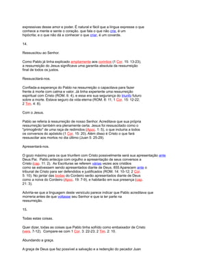 expressivas desse amor e poder. É natural e fácil que a língua expresse o que
conhece a mente e sente o coração. que fala o que não crie, é um
hipócrita; e o que não dá a conhecer o que criar, é um covarde.
14.
Ressuscitou ao Senhor.
Como Pablo já tinha explicado ampliamente aos corintios (1 Cor. 15: 13-23),
a ressurreição do Jesus significava uma garantia absoluta da ressurreição
final de todos os justos.
Ressuscitará-nos.
Confiada-a esperança do Pablo na ressurreição o capacitava para fazer
frente à morte com calma e valor. Já tinha experiente uma ressurreição
espiritual com Cristo (ROM. 6: 4), e essa era sua segurança do triunfo futuro
sobre a morte. Estava seguro da vida eterna (ROM. 8: 11; 1 Cor. 15: 12-22;
2 Tim. 4: 8).
Com o Jesus.
Pablo se referia à ressurreição de nosso Senhor. Acreditava que sua própria
ressurreição também era plenamente certa. Jesus foi ressuscitado como o
"primogênito" de uma raça de redimidos (Apoc. 1: 5), o que incluiria a todos
os conversos do apóstolo (1 Cor. 15: 20). Além disso é Cristo o que fará
ressuscitar aos mortos no dia último (Juan 5: 25-29).
Apresentará-nos.
O gozo máximo para os que triunfem com Cristo possivelmente será sua apresentação ante
Deus Pai. Pablo antecipa com orgulho a apresentação de seus conversos a
Cristo (cap. 11: 2). As Escrituras se referem várias vezes aos cristãos
como se estivessem sendo apresentados diante de Deus. 855 Aparecem ante o
tribunal de Cristo para ser defendidos e justificados (ROM. 14: 10-12; 2 Cor.
5: 10). No jantar das bodas do Cordeiro serão apresentados diante de Deus
como a noiva do Cordeiro (Apoc. 19: 7-9), e habitarão em sua presença (cap.
21: 3).
Advirta-se que a linguagem deste versículo parece indicar que Pablo acreditava que
morreria antes de que voltasse seu Senhor e que ia ter parte na
ressurreição.
15.
Todas estas coisas.
Quer dizer, todas as coisas que Pablo tinha sofrido como embaixador de Cristo
(vers. 7-12). Compare-se com 1 Cor. 3: 22-23; 2 Tim. 2: 10.
Abundando a graça.
A graça de Deus que faz possível a salvação e a redenção do pecador Juan
 