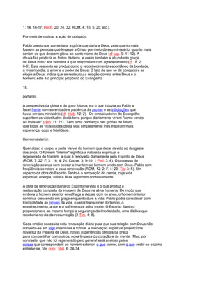 1: 14, 16-17; Hech. 20: 24, 32; ROM. 4: 16; 5: 20; etc.).
Por meio de muitos, a ação de obrigado.
Pablo previu que aumentaria a glória que daria a Deus, pois quanto mais
fossem as pessoas que levasse a Cristo por meio de seu ministério, quanto mais
seriam os que dessem glória ao santo nome de Deus (cf cap. 9: 11-12). A
chuva faz produzir os frutos da terra, e assim também a abundante graça
de Deus induz aos homens a que respondam com agradecimento (cf. F. 2:
6-8). Esta resposta se produz como o reconhecimento espontâneo da bondade,
a misericórdia, o amor e o poder de Deus. O fato de que se dê obrigado e se
elogie a Deus, indica que se restaurou a relação correta entre Deus e o
homem; este é o principal propósito do Evangelho.
16.
portanto.
A perspectiva da glória e do gozo futuros era o que induzia ao Pablo a
fazer frente com serenidade e paciência às provas e as tribulações que
havia em seu ministério (cf. Heb. 12: 2). Os embaixadores do Evangelho
suportam as vicissitudes desta terra porque diariamente vivem "como vendo
ao Invisível" (Heb. 11: 27). Têm tanta confiança nas glórias do futuro,
que todas as vicissitudes desta vida simplesmente lhes inspiram mais
esperança, gozo e fidelidade.
Homem exterior.
Quer dizer, o corpo, a parte visível do homem que decai devido ao desgaste
dos anos. O homem "interior" significa a natureza espiritual e
regenerada do homem, a qual é renovada diariamente pelo Espírito de Deus
(ROM. 7: 22; F. 3: 16; 4: 24; Couve. 3: 9-10; 1 Ped. 3: 4). O processo de
renovação avança sem cessar e mantém ao homem unido com Deus. Pablo com
freqüência se refere a essa renovação (ROM. 12: 2; F. 4: 23; Tito 3: 5). Um
aspecto da obra do Espírito Santo é a renovação do crente, cuja vida
espiritual, energia, valor e fé se vigorizam continuamente.
A obra de renovação diária do Espírito na vida é o que produz a
restauração completa da imagem de Deus na alma humana. De modo que
embora o homem exterior envelheça e decaia com os anos, o homem interior
continua crescendo em graça enquanto dure a vida. Pablo podia considerar com
tranqüilidade as provas da vida, o veloz transcorrer do tempo, o
envelhecimento, a dor e o sofrimento e até a morte. O Espírito Santo o
proporcionava ao mesmo tempo a segurança da imortalidade, uma dádiva que
receberia no dia da ressurreição (2 Tim. 4: 8).
Cada cristão necessita esta renovação diária para que sua relação com Deus não
converta-se em algo insensível e formal. A renovação espiritual proporciona
nova luz da Palavra de Deus, novas experiências obtidas da graça
para compartilhar com outros, nova limpeza do coração e da mente. Mas, por
contraste, que não foi regenerado pelo general está ansioso pelas
coisas que correspondem ao homem exterior: o que comer, com o que vestir-se e como
entreter-se, Ver com. Mat. 6: 24-34.
 