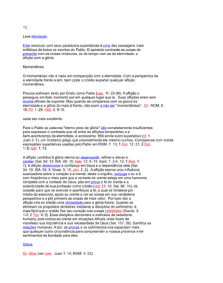 17.
Leve tribulação.
Este versículo com seus paradoxos superlativas é uma das passagens mais
enfáticos de todos os escritos do Pablo. O apóstolo contrasta as coisas do
presente com as coisas vindouras, as do tempo com as da eternidade, a
aflição com a glória.
Momentânea.
O momentâneo não é nada em comparação com a eternidade. Com a perspectiva de
a eternidade frente a sim, bem pode o cristão suportar qualquer aflição
momentânea.
Poucos sofreram tanto por Cristo como Pablo (cap. 11: 23-30). A aflição o
perseguia em todo momento por em qualquer lugar que ia. Suas aflições eram sem
dúvida difíceis de suportar. Mas quando as comparava com os gozos da
eternidade e a glória do mais à frente, não eram a não ser "momentâneas". Cf. ROM. 8:
18; Fil. 1: 29; Heb. 2: 9-10.
cada vez mais excelente.
Para o Pablo as palavras "eterno peso de glória" são completamente insuficientes
para expressar o contraste que vê entre as aflições temporárias e a
bem-aventurança da eternidade, e acrescenta 856 ainda outro superlativo (cf. 1
Juan 3: 1), um modismo grego que possivelmente ele mesmo cunhou. Compare-se com outras
expressões superlativas usadas pelo Pablo em ROM. 7: 13; 1 Cor. 12: 31; 2 Cor.
1: 8; Gál. 1: 13.
A aflição contribui à glória eterna ao desencardir, refinar e elevar o
caráter (Sal. 94: 12; ISA. 48: 10; Heb. 12: 5- 11; Sant. 1: 2-4, 12; 1 Ped. 1:
7). A aflição desenvolve a confiança em Deus e a dependência dele (Sal.
34: 19; ISA. 63: 9; Ouse. 5: 15; Jon. 2: 2). A aflição exerce uma influência
suavizadora sobre o coração e a mente; abate o orgulho, subjuga o eu e é
com freqüência o meio para que a vontade do crente esteja em uma harmonia
completa com a vontade de Deus; põe em prova a fé do crente e a
autenticidade de sua profissão como cristão (Job 23: 10; Sal. 66: 10); dá
ocasião para que se exercite e aperfeiçoe a fé, a qual se fortalece por
médio do exercício; ajuda ao crente a ver as coisas em sua verdadeira
perspectiva e a pôr primeiro as coisas de mais valor. Por tudo isto a
aflição cria no cristão uma idoneidade para a glória futura. Quando se
eliminam os propósitos terrestres mediante a disciplina do sofrimento, é
mais fácil que o cristão fixe seu coração nas coisas celestiales (Couve. 3:
1-2; 2 Tim. 4: 5). Essa disciplina demonstra a ineficácia da sabedoria
humana, pois coloca ao crente em situações difíceis onde ficam de
manifesto sua impotência e sua necessidade de Deus (Sal. 107: 39). Santifica as
relações humanas. A dor, as provas e os sofrimentos nos capacitam mais
que qualquer outra circunstância para compreender a nossos próximos e ter
sentimentos de bondade para eles.
Glória.
Gr. dóxa (ver com. Juan 1: 14; ROM. 3: 23).
 