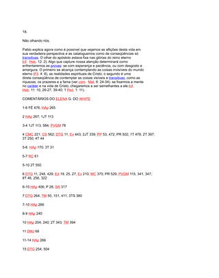 18.
Não olhando nós.
Pablo explica agora como é possível que vejamos as aflições desta vida em
sua verdadeira perspectiva e as cataloguemos como de conseqüências só
transitivas. O olhar do apóstolo estava fixa nas glórias do reino eterno
(cf. Heb. 12: 2). Algo que capture nossa atenção determinará como
enfrentaremos as provas: se com esperança e paciência, ou com desgosto e
amargura. O primeiro se alcança contemplando as coisas invisíveis do mundo
eterno (Fil. 4: 8), as realidades espirituais de Cristo; o segundo é uma
direta conseqüência de contemplar as coisas visíveis e transitivas, como as
riquezas, os prazeres e a fama (ver com. Mat. 6: 24-34). se fixarmos a mente
no caráter e na vida de Cristo, chegaremos a ser semelhantes a ele (cf.
Heb. 11: 10, 26-27, 39-40; 1 Ped. 1: 11).
COMENTÁRIOS DO ELENA G. DO WHITE
1-6 FÉ 476; HAp 265
2 HAp 267; 1JT 113
3-4 1JT 113, 584; PVGM 78
4 CMC 221; CS 562; DTG 11; Ev 443; 2JT 339; PP 53, 472; PR 502; 1T 476; 2T 397;
3T 250; 4T 44
5-6 HAp 170; 3T 31
5-7 RC 61
5-10 2T 550
6 DTG 11, 248, 429; Ed 19, 25, 27; Ev 210; MC 370; PR 529; PVGM 115, 341, 347;
8T 46, 256, 322
6-10 HAp 406; P 28; SR 317
7 DTG 264; TM 50, 151, 411; 3TS 380
7-10 HAp 266
8-9 HAp 240
10 HAp 204, 240; 2T 343; TM 394
11 DMJ 68
11-14 HAp 266
15 DTG 254, 504
 