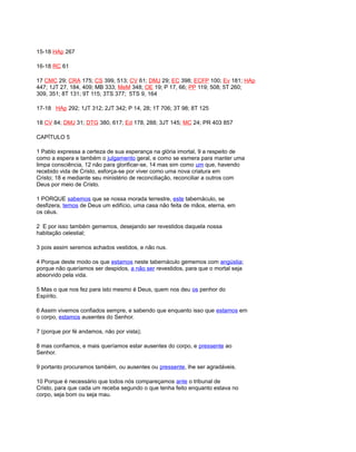 15-18 HAp 267
16-18 RC 61
17 CMC 29; CRA 175; CS 399, 513; CV 61; DMJ 29; EC 398; ECFP 100; Ev 181; HAp
447; 1JT 27, 184, 409; MB 333; MeM 348; OE 19; P 17, 66; PP 119; 508; 5T 260;
309, 351; 8T 131; 9T 115; 3TS 377; 5TS 9, 164
17-18 HAp 292; 1JT 312; 2JT 342; P 14, 28; 1T 706; 3T 98; 8T 125
18 CV 84; DMJ 31; DTG 380, 617; Ed 178, 288; 3JT 145; MC 24; PR 403 857
CAPÍTULO 5
1 Pablo expressa a certeza de sua esperança na glória imortal, 9 a respeito de
como a espera e também o julgamento geral, e como se esmera para manter uma
limpa consciência, 12 não para glorificar-se, 14 mas sim como um que, havendo
recebido vida de Cristo, esforça-se por viver como uma nova criatura em
Cristo; 18 e mediante seu ministério de reconciliação, reconciliar a outros com
Deus por meio de Cristo.
1 PORQUE sabemos que se nossa morada terrestre, este tabernáculo, se
desfizera, temos de Deus um edifício, uma casa não feita de mãos, eterna, em
os céus.
2 E por isso também gememos, desejando ser revestidos daquela nossa
habitação celestial;
3 pois assim seremos achados vestidos, e não nus.
4 Porque deste modo os que estamos neste tabernáculo gememos com angústia;
porque não queríamos ser despidos, a não ser revestidos, para que o mortal seja
absorvido pela vida.
5 Mas o que nos fez para isto mesmo é Deus, quem nos deu os penhor do
Espírito.
6 Assim vivemos confiados sempre, e sabendo que enquanto isso que estamos em
o corpo, estamos ausentes do Senhor.
7 (porque por fé andamos, não por vista);
8 mas confiamos, e mais queríamos estar ausentes do corpo, e pressente ao
Senhor.
9 portanto procuramos também, ou ausentes ou pressente, lhe ser agradáveis.
10 Porque é necessário que todos nós compareçamos ante o tribunal de
Cristo, para que cada um receba segundo o que tenha feito enquanto estava no
corpo, seja bom ou seja mau.
 