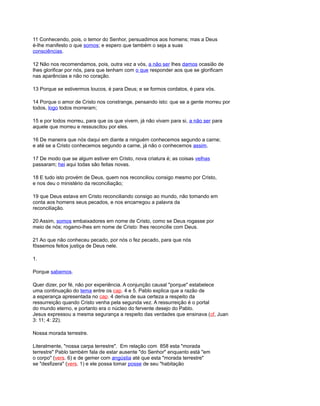 11 Conhecendo, pois, o temor do Senhor, persuadimos aos homens; mas a Deus
é-lhe manifesto o que somos; e espero que também o seja a suas
consciências.
12 Não nos recomendamos, pois, outra vez a vós, a não ser lhes damos ocasião de
lhes glorificar por nós, para que tenham com o que responder aos que se glorificam
nas aparências e não no coração.
13 Porque se estivermos loucos, é para Deus; e se formos cordatos, é para vós.
14 Porque o amor de Cristo nos constrange, pensando isto: que se a gente morreu por
todos, logo todos morreram;
15 e por todos morreu, para que os que vivem, já não vivam para si, a não ser para
aquele que morreu e ressuscitou por eles.
16 De maneira que nós daqui em diante a ninguém conhecemos segundo a carne;
e até se a Cristo conhecemos segundo a carne, já não o conhecemos assim.
17 De modo que se algum estiver em Cristo, nova criatura é; as coisas velhas
passaram; hei aqui todas são feitas novas.
18 E tudo isto provém de Deus, quem nos reconciliou consigo mesmo por Cristo,
e nos deu o ministério da reconciliação;
19 que Deus estava em Cristo reconciliando consigo ao mundo, não tomando em
conta aos homens seus pecados, e nos encarregou a palavra da
reconciliação.
20 Assim, somos embaixadores em nome de Cristo, como se Deus rogasse por
meio de nós; rogamo-lhes em nome de Cristo: lhes reconcilie com Deus.
21 Ao que não conheceu pecado, por nós o fez pecado, para que nós
fôssemos feitos justiça de Deus nele.
1.
Porque sabemos.
Quer dizer, por fé, não por experiência. A conjunção causal "porque" estabelece
uma continuação do tema entre os cap. 4 e 5. Pablo explica que a razão de
a esperança apresentada no cap. 4 deriva de sua certeza a respeito da
ressurreição quando Cristo venha pela segunda vez. A ressurreição é o portal
do mundo eterno, e portanto era o núcleo do fervente desejo do Pablo.
Jesus expressou a mesma segurança a respeito das verdades que ensinava (cf, Juan
3: 11; 4: 22).
Nossa morada terrestre.
Literalmente, "nossa carpa terrestre". Em relação com 858 esta "morada
terrestre" Pablo também fala de estar ausente "do Senhor" enquanto está "em
o corpo" (vers. 6) e de gemer com angústia até que esta "morada terrestre"
se "desfizera" (vers. 1) e ele possa tomar posse de seu "habitação
 