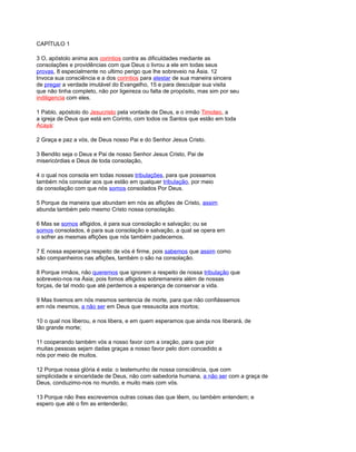 CAPÍTULO 1
3 O, apóstolo anima aos corintios contra as dificuldades mediante as
consolações e providências com que Deus o livrou a ele em todas seus
provas, 8 especialmente no ultimo perigo que lhe sobreveio na Ásia. 12
Invoca sua consciência e a dos corintios para atestar de sua maneira sincera
de pregar a verdade imutável do Evangelho, 15 e para desculpar sua visita
que não tinha completo, não por ligeireza ou falta de propósito, mas sim por seu
indiligencia com eles.
1 Pablo, apóstolo do Jesucristo pela vontade de Deus, e o irmão Timoteo, a
a igreja de Deus que está em Corinto, com todos os Santos que estão em toda
Acaya:
2 Graça e paz a vós, de Deus nosso Pai e do Senhor Jesus Cristo.
3 Bendito seja o Deus e Pai de nosso Senhor Jesus Cristo, Pai de
misericórdias e Deus de toda consolação,
4 o qual nos consola em todas nossas tribulações, para que possamos
também nós consolar aos que estão em qualquer tribulação, por meio
da consolação com que nós somos consolados Por Deus.
5 Porque da maneira que abundam em nós as aflições de Cristo, assim
abunda também pelo mesmo Cristo nossa consolação.
6 Mas se somos afligidos, é para sua consolação e salvação; ou se
somos consolados, é para sua consolação e salvação, a qual se opera em
o sofrer as mesmas aflições que nós também padecemos.
7 E nossa esperança respeito de vós é firme, pois sabemos que assim como
são companheiros nas aflições, também o são na consolação.
8 Porque irmãos, não queremos que ignorem a respeito de nossa tribulação que
sobreveio-nos na Ásia; pois fomos afligidos sobremaneira além de nossas
forças, de tal modo que até perdemos a esperança de conservar a vida.
9 Mas tivemos em nós mesmos sentencia de morte, para que não confiássemos
em nós mesmos, a não ser em Deus que ressuscita aos mortos;
10 o qual nos liberou, e nos libera, e em quem esperamos que ainda nos liberará, de
tão grande morte;
11 cooperando também vós a nosso favor com a oração, para que por
muitas pessoas sejam dadas graças a nosso favor pelo dom concedido a
nós por meio de muitos.
12 Porque nossa glória é esta: o testemunho de nossa consciência, que com
simplicidade e sinceridade de Deus, não com sabedoria humana, a não ser com a graça de
Deus, conduzimo-nos no mundo, e muito mais com vós.
13 Porque não lhes escrevemos outras coisas das que lêem, ou também entendem; e
espero que até o fim as entenderão;
 
