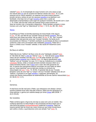 celestial" (vers. 2). A comparação do corpo humano com uma carpa ou loja
era natural para um que se ocupava em fabricar carpas (ver Hech. 18: 3), pois
parecem-se em vários respeitos: os materiais dos quais ambos parecem
provêm da terra, ambos os som de natureza transitiva e se destroem com
facilidade. Uma loja é só um lugar transitivo para viver, e pode ser
desarmada e transportada a outro lugar em qualquer momento. De acordo com o Juan
1: 14, Cristo "pôs sua loja" entre nós quando tomou corpo humano ao
fazer-se humano (ver o comentário respectivo). Pedro também compara o corpo
humano com uma "loja" ou "tabernáculo" (2 Ped. 1: 13-14, BJ, BC, NC, RVA).
Temos.
A confiança do Pablo na bendita esperança da ressurreição é tão segura
(1 Cor. 15: 20), que fala de sua "morada" futura em tempo presente. Tem os
olhos fixos nas coisas que ainda "não se vêem" (2 Cor. 4: 18). Seu "morada"
celestial é tão real para ele como sua "morada" terrestre. Os heróis da fé
enumerados em Hebreus 11 também aceitaram as promessas de Deus e procederam
conforme a elas como se tivessem sido realidades pressente. Pablo tem o
título e o direito a sua "morada" celestial, e não vacila em reclamá-la como
dela.
De Deus um edifício.
Pablo fala de seu "edifício" de Deus como de uma "habitação celestial" (vers.
2) "não feita de mãos" a não ser "eterna" (vers. 1). Fala de tomar posse dessa
casa e de ser revestido com ela (vers. 2), e de estar ausente "do corpo"
quando estiver presente com o Senhor (vers., 8). Alguns identificaram este
"edifício" com as "moradas" do Juan 14: 2; mas se a referência é a moradas
celestiales literais, então a morada terrestre também devesse referir-se a
casas terrestres literais; mas é óbvio que o autor não está pensando em
isto. A maioria dos expositores bíblicos concordam em que Pablo se refere
aqui ao "corpo espiritual" que se dará aos crentes no momento da
ressurreição (ver com. 1 Cor. 15: 35-54). O apóstolo fala de seu "morada
terrestre" como de uma "loja" ou "carpa" e de sua "morada" celestial como de um
"edifício". A primeira é um lugar transitivo; a segunda, permanente. Os
corpos dos Santos ressuscitados se assemelharão ao de seu Senhor ressuscitado (Luc.
24: 36-43; Fil. 3: 21).
2.
Gememos.
A vida futura era tão real para o Pablo, que antecipava com desejo o tempo
quando pudesse trocar esta vida pela vindoura. Sabia que lhe aguardava um
corpo glorioso, e gemia com ardente desejo por tomar posse dele (ROM. 7:
24; 8: 23-25).
Ser revestidos.
Pablo combina agora a figura de uma loja ou casa com a de um vestido. Seu
confiança absoluta na ressurreição e nas promessas de Deus fazem que a
vida futura lhe pareça incomparablemente preferível à presente. Pablo se
haveria sentido feliz de trocar seu corpo mortal por seu corpo imortal futuro
sem sofrer a morte, a qual descreve como ser achado "nus" (vers. 3).
 