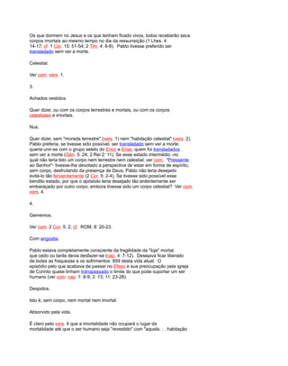 Os que dormem no Jesus e os que tenham ficado vivos, todos receberão seus
corpos imortais ao mesmo tempo no dia da ressurreição (1 Lhes. 4:
14-17; cf. 1 Cor. 15: 51-54; 2 Tim. 4: 6-8). Pablo tivesse preferido ser
transladado sem ver a morte.
Celestial.
Ver com. vers. 1.
3.
Achados vestidos.
Quer dizer, ou com os corpos terrestres e mortais, ou com os corpos
celestiales e imortais.
Nus.
Quer dizer, sem "morada terrestre" (vers. 1) nem "habitação celestial" (vers. 2).
Pablo preferia, se tivesse sido possível, ser transladado sem ver a morte;
queria unir-se com o grupo seleto do Enoc e Elías, quem foi transladados
sem ver a morte (Gén. 5: 24; 2 Rei 2: 11). Se esse estado intermédio -no
qual não teria tido um corpo nem terrestre nem celestial; ver com. "Pressente
ao Senhor"- tivesse-lhe devotado a perspectiva de estar em forma de espírito,
sem corpo, desfrutando da presença de Deus, Pablo não teria desejado
evitá-lo tão fervientemente (2 Cor. 5: 2-4). Se tivesse sido possível esse
bendito estado, por que o apóstolo teria desejado tão ardentemente ser
embaraçado por outro corpo, embora tivesse sido um corpo celestial? Ver com.
vers. 4.
4.
Gememos.
Ver com. 2 Cor. 5: 2; cf. ROM. 8: 20-23.
Com angústia.
Pablo estava completamente consciente da fragilidade da "loja" mortal,
que cedo ou tarde devia desfazer-se (cap. 4: 7-12). Desejava ficar liberado
de todas as fraquezas e os sofrimentos 859 desta vida atual. O
episódio pelo que acabava de passar no Efeso e sua preocupação pela igreja
de Corinto quase tinham transpassado o limite do que pode suportar um ser
humano (ver com. cap. 1: 8-9; 2: 13; 11: 23-28).
Despidos.
Isto é, sem corpo, nem mortal nem imortal.
Absorvido pela vida.
É claro pelo vers. 4 que a imortalidade não ocupará o lugar da
mortalidade até que o ser humano seja "revestido" com "aquela. . . habitação
 