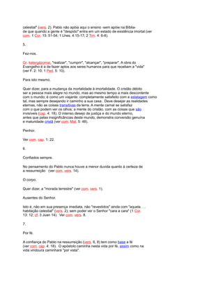 celestial" (vers. 2). Pablo não apóia aqui o ensino -sem apóie na Bíblia-
de que quando a gente é "despido" entra em um estado de existência imortal (ver
com. 1 Cor. 15: 51-54; 1 Lhes. 4:15-17; 2 Tim. 4: 6-8).
5.
Fez-nos.
Gr. katergázomai, "realizar", "cumprir", "alcançar", "preparar". A obra do
Evangelho é a de fazer aptos aos seres humanos para que recebam a "vida"
(ver F. 2: 10; 1 Ped. 5: 10).
Para isto mesmo.
Quer dizer, para a mudança da mortalidade à imortalidade. O cristão débito
ser a pessoa mais alegre no mundo, mas ao mesmo tempo a mais descontente
com o mundo; é como um viajante: completamente satisfeito com a estalagem como
tal, mas sempre desejando ir caminho a sua casa. Deve desejar as realidades
eternas, não as coisas transitivas da terra. A mente carnal se satisfaz
com o que podem ver os olhos; a mente do cristão, com as coisas que são
invisíveis (cap. 4: 18). O intenso desejo de justiça e do mundo eterno,
antes que pelas insignificâncias deste mundo, demonstra conversão genuína
e maturidade cristã (ver com. Mat. 5: 48).
Penhor.
Ver com. cap. 1: 22.
6.
Confiados sempre.
No pensamento do Pablo nunca houve a menor duvida quanto à certeza de
a ressurreição (ver com. vers. 14).
O corpo.
Quer dizer, a "morada terrestre" (ver com. vers. 1).
Ausentes do Senhor.
Isto é, não em sua presença imediata, não "revestidos" ainda com "aquela. . .
habitação celestial" (vers. 2); sem poder ver o Senhor "cara a cara" (1 Cor.
13: 12; cf. 3 Juan 14). Ver com. vers. 8.
7.
Por fé.
A confiança do Pablo na ressurreição (vers. 6, 8) tem como base a fé
(ver com. cap. 4: 18). O apóstolo caminha nesta vida por fé, assim como na
vida vindoura caminhará "por vista".
 