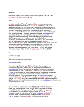 Andamos.
Quer dizer, vivemos como cristãos nesta vida atual (ROM. 6: 4; 8: 1, 4; 13:
13; 1 Cor. 7: 17; Gál. 5: 16; F. 2: 2, 10).
Vista.
Gr. éidos, "aparência", "forma", "aspecto". Éidos se refere às coisas que
vêem-se, não à faculdade de ver (cf. Luc. 9: 29, "aparência"; Juan 5: 37,
"aspecto"). Acreditam no Senhor sem havê-lo visto. Até o momento em que o
vejamos cara a cara, nossa maneira de viver como cristãos depende de nossa
crença no invisível. Há dois mundos, o visível e o invisível, que seriam
um só se o pecado não tivesse entrado em mundo. Uma pessoa caminha "por
vista" quando está sob a influência das coisas materiais, temporários; mas
caminha por fé quando está sob a influência das coisas eternas. As
aparências externas determinam as decisões e a conduta da pessoa que
não foi regenerada; mas o cristão tem uma convicção tão firme
em relação às realidades do mundo eterno, que pensa e atua movido pela
fé, à luz das coisas que só são visíveis para o olho da fé (ver com.
Mat. 6: 24-34; 2 Cor. 4: 18). Os que caminham guiando-se pelo visível e não por
fé, estão expressando dúvidas a respeito das realidades invisíveis e das
promessas de Deus. Por meio da fé o reino de Deus se converte em uma
realidade vivente aqui e agora. A fé "é pelo ouvir" e "o ouvir pela palavra
de Deus" (ver com. ROM. 10: 17). Ver com. Heb. 11: 1, 6, 13, 27, 39.
8.
Ausentes do corpo.
Quer dizer, da vida neste mundo atual.
Pressente ao Senhor.
Uma leitura superficial dos vers. 6-8 tem feito que alguns cheguem à
conclusão de que com a morte a alma do cristão imediatamente se faz
presente ante o "Senhor", e que Pablo dava a bem-vinda à morte desejando
ardentemente estar com o Senhor (vers. 2); mas no vers. 3 e 4 há descrito
a morte como um estado de nudez. De série possível espera evitar esse estado
intermédio, mas deseja intensamente estar "revestido" de "aquela. . .
habitação celestial". Em outras palavras, espera ser transladado sem ver a
morte (ver com. vers. 2-4). Em outras passagens (ver com. 1 Cor. 15: 51-54; 1
Lhes. 4: 15-17; 2 Tim, 4: 6-8; etc.) Pablo afirma com certeza que os homens não
são "revestidos" de imortalidade individualmente ao morrer, a não ser simultaneamente
na ressurreição dos justos.
Ou para afirmar o desta maneira: Em 860 2 Cor. 5: 2-4 Pablo já declarou
que a "vida" -evidentemente a vida imortal- alcança-se quando a gente é
"revestido" com seu "habitação celestial" na ressurreição (ver com. vers.
4), não estando "nu" ou "despido" devido à morte. No vers. 8
expressa o desejo de estar ausente "do corpo" e presente "ao Senhor", e é
óbvio que "estar ausentes do corpo" não significa estar desencarnado
-"nu" ou "despido"-, pois nos vers. 2-4 afirmou claramente que não
 