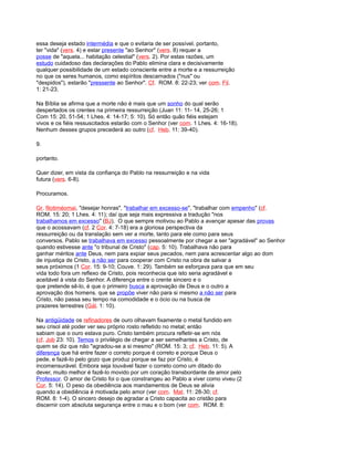 essa deseja estado intermédia e que o evitaria de ser possível. portanto,
ter "vida" (vers. 4) e estar presente "ao Senhor" (vers. 8) requer a
posse de "aquela... habitação celestial" (vers. 2). Por estas razões, um
estudo cuidadoso das declarações do Pablo elimina clara e decisivamente
qualquer possibilidade de um estado consciente entre a morte e a ressurreição
no que os seres humanos, como espíritos descarnados ("nus" ou
"despidos"), estarão "pressente ao Senhor". Cf. ROM. 8: 22-23; ver com. Fil.
1: 21-23.
Na Bíblia se afirma que a morte não é mais que um sonho do qual serão
despertados os crentes na primeira ressurreição (Juan 11: 11- 14, 25-26; 1
Com 15: 20, 51-54; 1 Lhes. 4: 14-17; 5: 10). Só então quão fiéis estejam
vivos e os fiéis ressuscitados estarão com o Senhor (ver com. 1 Lhes. 4: 16-18).
Nenhum desses grupos precederá ao outro (cf. Heb. 11: 39-40).
9.
portanto.
Quer dizer, em vista da confiança do Pablo na ressurreição e na vida
futura (vers. 6-8).
Procuramos.
Gr. filotiméomai, "desejar honras", "trabalhar em excesso-se", "trabalhar com empenho" (cf.
ROM. 15: 20; 1 Lhes. 4: 11); daí que seja mais expressiva a tradução "nos
trabalhamos em excesso" (BJ). O que sempre motivou ao Pablo a avançar apesar das provas
que o acossavam (cf. 2 Cor. 4: 7-18) era a gloriosa perspectiva da
ressurreição ou da translação sem ver a morte, tanto para ele como para seus
conversos. Pablo se trabalhava em excesso pessoalmente por chegar a ser "agradável" ao Senhor
quando estivesse ante "o tribunal de Cristo" (cap. 5: 10). Trabalhava não para
ganhar méritos ante Deus, nem para expiar seus pecados, nem para acrescentar algo ao dom
de injustiça de Cristo, a não ser para cooperar com Cristo na obra de salvar a
seus próximos (1 Cor. 15: 9-10; Couve. 1: 29). Também se esforçava para que em seu
vida todo fora um reflexo de Cristo, pois reconhecia que isto seria agradável e
aceitável à vista do Senhor. A diferença entre o crente sincero e o
que pretende sê-lo, é que o primeiro busca a aprovação de Deus e o outro a
aprovação dos homens. que se propõe viver não para si mesmo a não ser para
Cristo, não passa seu tempo na comodidade e o ócio ou na busca de
prazeres terrestres (Gál. 1: 10).
Na antigüidade os refinadores de ouro olhavam fixamente o metal fundido em
seu crisol até poder ver seu próprio rosto refletido no metal; então
sabiam que o ouro estava puro. Cristo também procura refletir-se em nós
(cf. Job 23: 10). Temos o privilégio de chegar a ser semelhantes a Cristo, de
quem se diz que não "agradou-se a si mesmo" (ROM. 15: 3; cf. Heb. 11: 5). A
diferença que há entre fazer o correto porque é correto e porque Deus o
pede, e fazê-lo pelo gozo que produz porque se faz por Cristo, é
incomensurável. Embora seja louvável fazer o correto como um ditado do
dever, muito melhor é fazê-lo movido por um coração transbordante de amor pelo
Professor. O amor de Cristo foi o que constrangeu ao Pablo a viver como viveu (2
Cor. 5: 14). O peso da obediência aos mandamentos de Deus se alivia
quando a obediência é motivada pelo amor (ver com. Mat. 11: 28-30; cf.
ROM. 8: 1-4). O sincero desejo de agradar a Cristo capacita ao cristão para
discernir com absoluta segurança entre o mau e o bom (ver com. ROM. 8:
 