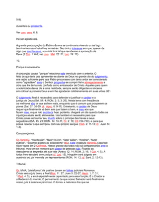 5-8).
Ausentes ou pressente.
Ver com. vers. 6, 8.
lhe ser agradáveis.
A grande preocupação do Pablo não era se continuaria vivendo ou se logo
terminariam seus trabalhos terrestres. Seu único interesse era que, apesar de
algo que acontecesse, sua vida fora tal que recebesse a aprovação de
Deus (2 Tim. 1: 6-8; ver com. Mat. 25: 21; Luc. 19: 17).
10.
Porque é necessário.
A conjunção causal "porque" relaciona este versículo com o anterior. O
feito de que teria que apresentar-se diante de Deus no grande dia do julgamento,
era razão suficiente para que Pablo procurasse com tanto ardor ser considerado
como "agradável" ante o Senhor. propunha-se cumprir fiel e abnegadamente a
obra que lhe tinha sido confiada como embaixador de Cristo. Aqueles para quem
a solenidade desse dia é uma realidade, sempre serão diligentes e sinceros
em colocar a primeiro Deus e em lhe agradecer cotidianamente em suas vidas. 861
O julgamento final é necessário para defender e justificar o caráter e a
justiça de Deus (Sal. 51: 4; ROM. 2: 5; 3: 26). Nesta terra com freqüência
os melhores são os que sofrem mais, enquanto que é comum que prosperem os
piores (Sal. 37: 35-39; cf. Apoc. 6: 9-11). Entretanto, o caráter de Deus
requer que finalmente vá bem aos que fazem o bem, e mau aos que
fazem mau, o qual não acontece hoje. portanto, chegará um dia quando todas as
injustiças atuais serão eliminadas. Isto também é necessário para que
Cristo possa consumar seu triunfo sobre o príncipe das trevas e seus
seguidores (ISA. 45: 23; ROM. 14: 10-11; Fil. 2: 10; CS 724-730), e para que
possa receber o que comprou com seu próprio sangue (Heb. 2: 11-13; cf. Juan 14:
1-3).
Compareçamos.
Gr. faneróÇ, "manifestar", "fazer visível", "fazer saber", "mostrar", "fazer
público". "Sejamos postos ao descoberto" (BJ). Este vocábulo (faneróÇ) aparece
nove vezes em 2 Corintios. Nesse grande dia todos não só comparecerão ante o
tribunal, mas sim se revelará que classe de pessoas são. Ficarão ao
descoberto os segredos de sua vida (Anexo 12: 14; ROM. 2: 16; 1 Cor. 4: 5). A
todos lhes escutará com justiça (cf. Jud. 15). Ninguém será julgado em
ausência ou por meio de um representante (ROM. 14: 12; cf. Sant. 2: 12-13).
Tribunal.
Gr. b'MA, "plataforma" da qual se davam as falhas judiciais Romanos.
Cristo será o juiz único e final (Mat. 11: 27; Juan 5: 22-27; Hech. 1, 7: 31;
1 Ped. 4: 5), e está especialmente capacitado para essa função. É o Criador e
o Redentor do mundo. O pensamento de que nosso Salvador será finalmente
nosso, juiz é solene e pavoroso. O tomou a natureza dos que se
 