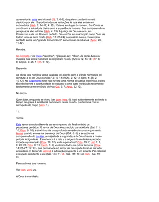 apresentarão ante seu tribunal (Fil. 2: 6-8), daqueles cujo destino será
decidido por ele. Suportou todas as tentações às que eles estiveram
submetidos (Heb. 2: 14-17; 4: 15). Esteve em lugar do homem. Em Cristo se
combinam a sabedoria divina com a experiência humana. Sua compreensão e
perspicácia são infinitas (Heb. 4: 13). A justiça de Deus se uniu em
Cristo com a de um Homem perfeito. Deus o Pai em sua função como "Juiz de
todos" uniu-se com Cristo (Heb. 12: 23-24); o apóstolo Juan o contemplou
sentado sobre um "grande trono branco" ao terminar os mil anos (Apoc. 20:
11-12).
Receba.
Gr. komízÇ, (voz meia) "recolher", "granjear-se", "obter". As obras boas ou
malotes dos seres humanos se registram no céu (Anexo 12: 13-14; cf F. 6:
8; Couve. 3: 25; 1 Tim. 6: 19).
Depende.
As obras dos homens serão julgadas de acordo com a grande normatiza de
conduta: a lei de Deus (Anexo 12: 13-14; ROM. 2: 12-13; Sant. 1: 25; 2:
10-12). No julgamento final não haverá uma norma de justiça indefinida, e pelo
tão não haverá a oportunidade de escapar a uma justa retribuição recorrendo
tardiamente à misericórdia divina (Gál. 6: 7; Apoc. 22: 12).
No corpo.
Quer dizer, enquanto se viveu (ver com. vers. 6). Aqui evidentemente se limita o
tempo de graça à existência do homem neste mundo, que termina com a
corrupção do corpo (vers. 1),
11.
Temor.
Este temor é muito diferente ao terror que no dia final sentirão os
pecadores perdidos. O temor de Deus é o princípio da sabedoria (Sal. 111:
10; Prov. 9: 10); é sinônimo de uma profunda reverência como a que sentiu
Isaías quando esteve na presença de Deus (ISA. 6: 5), e se apóia na
compreensão do caráter, a majestade e a grandeza de Deus frente a nossa
própria indignidade. Esse temor é a raiz e a origem da verdadeira piedade;
impede a presunção (Prov. 26: 12), evita o pecado (2 Crón. 19: 7; Job 1: 1,
8; 28: 28; Prov. 8: 13; Hech. 5: 5), e elimina todos os outros temores (Prov.
14: 26-27; 19: 23). que permanece no temor de Deus pode livrar-se de toda
ansiedade. O temor do Jehová é adoração reverente a um amante Pai celestial
e respeito obediente a ele (Sal. 103: 11; cf. Sal. 111: 10; ver com. Sal. 19:
9).
Persuadimos aos homens.
Ver com. vers. 20.
A Deus é manifesto.
 