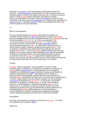 Deus sabe o que somos, e como está implícito no texto grego, sempre nos
conheceu. "Ante Deus estamos ao descoberto" (BJ). Deus conhecia muito bem o
elevado propósito do Pablo de lhe agradar antes que tudo, e confiava em que para
então os crentes corintios também estivessem persuadidos do mesmo.
Alguns, e possivelmente muitos deles, tinham sido tentados a duvidar da boa fé
do apóstolo, e ele recorre a seu bom julgamento com o desejo de que reconheçam as
coisas como são. O verdadeiro caráter do Pablo como embaixador de Cristo (vers.
20) devia agora ser claro para todos eles.
12.
Não nos recomendamos.
Em suas duas 862 epístolas aos corintios Pablo defende e enaltece seu
ministério, não para elogiar-se a não ser para ganhar a confiança dos corintios
para sua mensagem e para ele como mensageiro de Deus. Seu predicación entre eles
tinha sido podendo (1 Cor. 2: 4; 15: 1-2). Era seu pai espiritual (1 Cor.
4: 15) e seu condutor nas coisas espirituais (cap. 11: 1). Seu ministério
tinha sido do "espírito" e não da "letra", de uma transformação interior e
não de aparências exteriores (2 Cor. 3: 6). Pablo podia "recomendar-se" a si
mesmo devido à retidão e pureza da verdade que proclamava (cap. 4: 1-2) e
os sacrifícios e sofrimentos que continuamente tinha padecido por causa da
verdade (cap. 4: 8-10; 11: 21-30). Os corintios poderiam entender tudo isto como
jactância, e sem dúvida muitos já tinham interpretado assim algumas declarações
do Pablo em sua epístola anterior, como parece deduzir-se pelo uso que faz
aqui da frase "outra vez" (cf. cap. 3: 1). Agora declara categoricamente que
em tudo o que escreveu não havia jactância nenhuma. Seu propósito era responder
às depreciativas observações dos que menosprezavam seu ministério.
Ocasião.
Gr. aform', "base de operações", "ponto de partida", "incentivo". Pablo
apresenta agora o propósito que o impulsionava a defender seu ministério. Os
corintios estavam empenhados em uma luta espiritual com os inimigos do
Evangelho que ambicionavam cargos de liderança na igreja e que tratavam de
ocupá-los desacreditando ao Pablo. apresentaram-se com créditos na
forma de cartas de recomendação, as quais afirmavam que provinham dos
irmãos da Judea. Apresentavam ao Pablo como um arrivista que se recomendava a
si mesmo e argumentavam que eles estavam investidos com uma autoridade
proveniente dos apóstolos (ver com. cap. 3: 1), e não só isso, mas também
pretendiam ser dirigentes e "ministros" (cap. 11: 22-23). Pablo se refere a
eles como a "falsos apóstolos" e "operários fraudulentos" (cap. 11: 13). É
evidente que um considerável número dos crentes de Corinto tinham sido
enganados por esses homens que fraudulentamente queriam apoderar-se da
condução da igreja corintia. Pablo declara que o único propósito que o
movia a defender seu ministério era proporcionar à igreja uma informação
correta e respostas adequadas para fazer calar a esses falsos apóstolos.
lhes glorificar.
Quer dizer, estar orgulhosos de alguém ou de algo (ver com. cap. 1: 14, aonde
um substantivo afim se traduziu "glória").
Aparências.
 