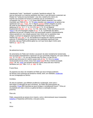 Literalmente "rosto", "semblante", e portanto "aparência externa". Os
que se chamavam a si mesmos apóstolos não eram o que afirmavam e pareciam ser.
Podiam ter "cartas de recomendação", mas não o testemunho interno do
Espírito nos corações de homens e mulheres que se converteram e
consagrado (ver com. cap. 3: 1-3). Esses falsos líderes causavam uma melhor
impressão que Pablo (2 Cor. 10: 10) sobre aqueles cujo julgamento se apoiava nas
aparências (ver com. 1 Sam. 16: 7). Alguns corintios tinham chegado ao ponto
de mofar-se dos defeitos do Pablo: suas debilidades corporais e sua vista
defeituosa (2 Cor. 10: 1, 7, 12; 12: 8-10; Gál. 4: 13- 15; ver Material
Suplementar do EGW, com. 2 Cor. 12: 7-9). Além disso, Pablo reconhecia que era
"tosco" e de uma linguagem singela (2 Cor. 11: 6). A pretensão dos falsos
apóstolos de que seu ministério tinha uma autorização superior indubitavelmente
estava apoiada em uma relação pessoal mais íntima com os apóstolos mais
antigos, e porque se apegavam rigorosamente à "letra" da ortodoxia
hebréia (ver com. cap. 3: 1-3). Sua jactância se apoiava em valores puramente
externos. É indubitável que se esqueciam das qualidades espirituais mais
elevadas, das que Pablo preferia gabar-se, se é que havia algum motivo para
fazê-lo (cf. Gál. 6: 14).
13.
Se estivermos loucos.
Os adversários do Pablo sem dúvida o acusavam de estar mentalmente transtornado.
Sua acusação possivelmente a apoiavam em sua conversão milagrosa, em suas visões (2
Cor. 12: 1-4; Gál. 1: 12), em seu fervente zelo Por Deus, no fato de que
parecia que procurava um martírio quase certo (2 Cor. 12: 10) e no caráter
revolucionário de seu ensino. Anos mais tarde Festo lhe fez a mesma acusação
(Hech. 26: 24), cargo que também lançaram contra Jesus até seus mesmos
familiares (ver com. Mar. 3: 21; cf. Mat. 12: 24).
É para Deus.
Os aspectos da vida e do ministério do Pablo que seus inimigos poderiam
ter famoso como sintomas de transtorno mental, eram, em realidade, evidências
de sua consagração ao Senhor.
Cordatos.
Os atos do apóstolo, que refletiam prudência e moderação, eram para o
bem-estar e a salvação de seus conversos. Ao Pablo não preocupavam as
acusações. O que 863 importava se seus inimigos o consideravam louco? Tinha um
só propósito em vista: a honra e a glória de Deus e a salvação de seus
próximos.
Para vós.
Pablo, esquecendo-se sempre de si mesmo, como o demonstravam seus incessantes
trabalhos e freqüentes sofrimentos, vivia para outros.
14.
Amor.
 