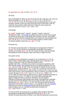 Gr. agáp' (ver com. Mat. 5: 43-44; 1 Cor. 13: 1).
De Cristo.
Sem dúvida Pablo se refere ao amor de Cristo para ele, antes que a seu amor por
Cristo (ver ROM. 5: 5; 8: 35, 39; 2 Cor. 13: 14; F. 3: 19; cf. 4T 457; 3JT
141; OE 310). Só o amor de Cristo pode governar adequadamente a vida; sem
embargo, também é certo que nosso amor pelo Jesus é vital. Mas o amor de
Cristo por nós é sempre o fator dominante: "Amamos a ele, porque ele
amou-nos primeiro" (1 Juan 4: 19; cf. Juan 3: 16).
Constrange.
Gr. sunéjÇ, "manter juntos", "apertar", "guardar", "impelir", "dominar".
"Apressa-nos" (BC). que escolhe ser guiado pelo amor de Cristo não se aparta
do caminho do dever, nem a mão direita nem a sinistra, mas sim, como Pablo,
avança na obra do Senhor decididamente e sem vacilar em seus propósitos (ver
Hech. 20: 24; 2 Cor. 4: 7-11). O amor de Cristo mantém ao crente a salvo
no caminho estreito e difícil (ver com. Mat. 7: 13-14).
Pensando isto.
Ou "estando convencidos disto". A declaração da consagração do Pablo de
os vers. 14 e 15 sem dúvida é uma expressão da decisão a que chegou
quando se converteu (Hech. 9: 6; 26: 19). A partir de então, a grande verdade
da expiação de Cristo foi sempre o fator que motivou e regeu sua vida.
Se a gente morreu.
A evidência textual estabelece a omissão do "se" condicional (cf. P. 10). De
todos modos a sintaxe grega exige nesta passagem que a conjunção ei se
traduza: "posto que" e não "se". Não há dúvidas. A morte
expiatória de Cristo, a verdade de que morreu em lugar dos pecadores, está
além de toda dúvida, como poderia indicá-lo-a conjunção castelhana "se" (ver
com. ISA. 53: 4; Mat. 20: 28). Cristo se converteu em cabeça da raça humana
quando tomou o lugar do Adão (1 Cor. 15: 22, 45), e morreu na cruz como seu
representante. De modo que, em certo sentido, ao morrer Cristo, morreu com ele
toda a raça humana. Como representava a todos os homens, sua morte equivaleu
à morte de todos (1 Ped. 3: 18; 1 Juan 2: 2; 4: 10; ver com. ROM. 5: 12,
18-19.). Nele morreram todos os seres humanos; pagou completamente todas as
demandas da lei (Juan 3: 16; ROM. 6: 23). Sua morte foi suficiente para
pagar o castigo por todos os pecados. Entretanto, isto não significa
salvação universal pois cada pecador deve aceitar individualmente a expiação
que lhe proporciona El Salvador a fim de que possa ser eficaz para seu caso
pessoal (ver com. Juan 1: 9-12; 3: 16- 19). Por outra parte, não há nenhuma
base bíblica para limitar a palavra "todos" a uma suposta minoria de escolhidos
enquanto que o resto da humanidade ficaria excluída de ter acesso à
graça salvadora da cruz, e portanto predestinada à perdição (ver
com. Juan 3:16-21; F. 1:4-6).
A morte de Cristo não só proporcionou expiação pelos pecados e liberação
dos pecadores arrependidos da segunda morte (ver Apoc. 20: 5, 14);
também fez possível que eles morreram a sua natureza depravada e pecaminosa
 