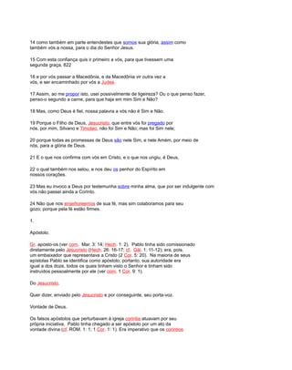 14 como também em parte entendestes que somos sua glória, assim como
também vós a nossa, para o dia do Senhor Jesus.
15 Com esta confiança quis ir primeiro a vós, para que tivessem uma
segunda graça, 822
16 e por vós passar a Macedônia, e da Macedônia vir outra vez a
vós, e ser encaminhado por vós a Judea.
17 Assim, ao me propor isto, usei possivelmente de ligeireza? Ou o que penso fazer,
penso-o segundo a carne, para que haja em mim Sim e Não?
18 Mas, como Deus é fiel, nossa palavra a vós não é Sim e Não.
19 Porque o Filho de Deus, Jesucristo, que entre vós foi pregado por
nós, por mim, Silvano e Timoteo, não foi Sim e Não; mas foi Sim nele;
20 porque todas as promessas de Deus são nele Sim, e nele Amém, por meio de
nós, para a glória de Deus.
21 E o que nos confirma com vós em Cristo, e o que nos ungiu, é Deus,
22 o qual também nos selou, e nos deu os penhor do Espírito em
nossos corações.
23 Mas eu invoco a Deus por testemunha sobre minha alma, que por ser indulgente com
vós não passei ainda a Corinto.
24 Não que nos enseñoreemos de sua fé, mas sim colaboramos para seu
gozo; porque pela fé estão firmes.
1.
Apóstolo.
Gr. aposto-os (ver com. Mar. 3: 14; Hech. 1: 2). Pablo tinha sido comissionado
diretamente pelo Jesucristo (Hech. 26: 16-17; cf. Gál. 1: 11-12); era, pois,
um embaixador que representava a Cristo (2 Cor. 5: 20). Na maioria de seus
epístolas Pablo se identifica como apóstolo; portanto, sua autoridade era
igual a dos doze, todos os quais tinham visto o Senhor e tinham sido
instruídos pessoalmente por ele (ver com. 1 Cor. 9: 1).
Do Jesucristo.
Quer dizer, enviado pelo Jesucristo e por conseguinte, seu porta-voz.
Vontade de Deus.
Os falsos apóstolos que perturbavam à igreja corintia atuavam por seu
própria iniciativa. Pablo tinha chegado a ser apóstolo por um ato da
vontade divina (cf. ROM. 1: 1; 1 Cor. 1: 1). Era imperativo que os corintios
 