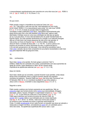 e ressuscitassem espiritualmente para caminhar em uma vida nova (ver com. ROM. 6:
3-4, cf. Gál. 2: 19-20; Fil. 3: 10; Couve. 3: 3).
15.
Os que vivem.
Pablo amplia a seguir a importância da morte de Cristo (ver com.
vers. 14). Fala sobre o caso dos que hão "sido batizados em sua morte
[a de Cristo]" (ROM. 6: 3) e ressuscitaram para andar "em vida nova" (ROM.
6: 4; cf. F. 2: 5-7). A dívida de pecado deles foi legalmente
cancelada e estão justificados ante Deus, capacitados espiritualmente pela
graça divina para viver uma vida aceitável ante Deus aqui, agora e pela
eternidade. A ênfase recai em uma nova orientação da vida que se aparta
do eu e vai para Deus. A nova vida dá testemunho do poder transformador do
Espírito Santo. Os mais quentes sentimentos do coração e as melhores energias
dão-se a Cristo tanto nas coisas pequenas da vida como nas grandes. A
vida produz os frutos do Espírito (Gál. 5: 22-23) e reflete o deleite do
alma em fazer a vontade de Deus (Sal. 1: 2; 119: 97). O amor a Deus e ao
próximo se converte no motivo dominante da vida, e a glória de Deus é
o fim de todo pensamento e de toda ação. Uma vida tal se sensibiliza mais e
mais ante o pecado, faz-se mais consciente de sua própria necessidade e está mais
lista para depender 864 da graça de Cristo.
16.
Nós. . . conhecemos.
Quer dizer, temos uma opinião. No texto grego o pronome "nós" é
enfático. Pablo fica em contraste com outros, possivelmente com seus oponentes da
igreja de Corinto, quem destacava a "letra" da lei e davam tanta
importância às aparências externas (ver com. cap. 3: 1-3; 4: 18).
daqui em diante.
Quer dizer, desde que se converteu, quando trocaram suas opiniões. antes desse
tempo tinha considerado cristo e a alguns homens através dos estreitos
conceitos do judaísmo. Quando Pablo era Saulo não tinha visto "formosura" em
El Salvador (ISA. 53: 2); e o inevitável resultado foi que tinha odiado a
Jesus como o Mesías, e também a seus seguidores (Hech. 8: 3; 9: 1).
Segundo a carne.
Pablo resiste a estimar aos homens apoiando-se nas aparências. Não se
propunha julgar aos homens tendo como norma sua nacionalidade, linhagem,
educação, cultura, riqueza, linhagem e a aprovação humana (cf. 1 Cor. 1: 26;
2 Cor. 1: 17). O que tinha em conta era a "nova criatura" (cap. 5: 17).
Pablo agora estimava aos homens do ponto de vista de Cristo, de
acordo com o caráter deles e sua inclinação para as coisas espirituais
(ver Mat. 5: 19; 7: 20-27; 12: 46-50). Esta nova norma para avaliar a
os homens é outro resultado da morte e a gloriosa ressurreição de
Cristo. O cristão amadurecido vê em cada homem um pecador que deve ser salvado e
restaurado à imagem de Deus, convertendo-se assim em um candidato para o
reino dos ciclos. As aparências superficiais têm pouco valor; o que
 