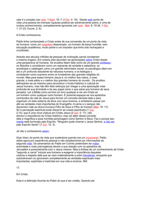 vale é o coração (ver com. 1 Sam. 16: 7; 2 Cor. 4: 18). Desde este ponto de
vista uma pessoa de imensas riquezas poderia ser extremamente pobre, e uma de
muitos conhecimentos, completamente ignorante (ver com. Mat. 6: 19-34; 1 Cor.
1: 21-23; Couve. 2: 8).
A Cristo conhecemos.
Pablo tinha contemplado a Cristo antes de sua conversão de um ponto de vista
só humano: como um nazareno desprezado, um homem de berço humilde, sem
educação acadêmica, muito pobre e um impostor que tinha sido rechaçado e
crucificado.
Através dos séculos milhões de pessoas de inclinação carnal cometeram
o mesmo engano. Em nossos dias abundam as apreciações sobre Cristo desde
uma perspectiva só humana. Os eruditos falam dele como de um grande professor;
os filósofos o consideram como um expoente de verdade e sabedoria; os
sociólogos o catalogam como um grande reformador social; os psicólogos vêem em
ele a um profundo estudante da natureza humana, e os teólogos o
consideram como supremo entre os fundadores das grandes religiões do
mundo. Mas para esses homens Jesus é, no melhor dos casos, o mais
grande, o mais sábio e o melhor dos grandes homens do mundo. Os eruditos
esforçaram-se ao máximo para reconstruir o fundo histórico e cultural do
Jesus humano, mas não têm feito esforços por chegar a uma apreciação mais
profunda de sua divindade e de seu papel como o que salva aos homens de seus
pecados. Ler a Bíblia como se fora um livro qualquer é ver em Cristo só
um homem como qualquer outro homem. É possível espaçar-se nos episódios
conhecidos da vida do Jesus para formar um conceito elevado dele e para
organizar um belo sistema de ética com seus ensinos, e entretanto passar por
alto as verdades mais importantes do Evangelho. A carne e o sangue não
discernem nele ao divino-humano Filho de Deus e Filho do homem (Mat. 16: 17).
Só a percepção espiritual pode discernir as coisas espirituais (1 Cor.
2:14). que é uma nova criatura em Cristo Jesus (2 Cor. 5: 17), não
diminui a importância do Cristo histórico, mas vai além desse conceito
dele e magnifica a esse humilde personagem como Senhor e Deus. Faz-o porque seu
mente está iluminada pelo Espírito. "Ninguém pode chamar o Jesus Senhor, a não ser
pelo Espírito Santo" (1 Cor. 12: 3).
Já não o conhecemos assim.
Quer dizer, do ponto de vista que sustentava quando era um inconverso. Pablo
sabia agora por experiência pessoal e não simplesmente por informações de
segunda mão. Os adversários do Pablo em Corinto pretendiam ter maior
autoridade e mais prerrogativas devido a sua relação com os apóstolos de
Jerusalém e possivelmente com o Jesus mesmo. Mas a ênfase de um conhecimento de Cristo
"segundo a carne" induzia aos homens a exagerar a importância daquelas
costure a respeito dele que se viam materialmente e eram transitivas, enquanto que
subordinavam ou ignoravam completamente as verdades espirituais mais
importantes, explícitas e implícitas em sua vida e ensinos. 865
17.
Em Cristo.
Esta é a definição favorita do Pablo do que é ser cristão. Quando ele
 