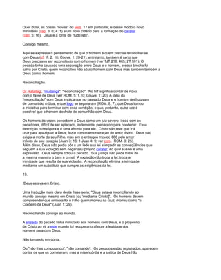 Quer dizer, as coisas "novas" do vers. 17 em particular, e desse modo o novo
ministério (cap. 3: 6; 4: 1) e um novo critério para a formação do caráter
(cap. 5: 16). Deus é a fonte de "tudo isto".
Consigo mesmo.
Aqui se expressa o pensamento de que o homem é quem precisa reconciliar-se
com Deus (cf. F. 2: 16; Couve. 1: 20-21); entretanto, também é certo que
Deus precisava ser reconciliado com o homem (ver 1JT 218, 485; 2T 591). O
pecado tinha causado uma separação entre Deus e o homem, e essa brecha foi
salva por Cristo, quem reconciliou não só ao homem com Deus mas também também a
Deus com o homem.
Reconciliação.
Gr. katallag', "mudança", "reconciliação". No NT significa contar de novo
com o favor de Deus (ver ROM. 5: 1,10; Couve. 1: 20). A idéia da
"reconciliação" com Deus implica que no passado Deus e o homem desfrutavam
de comunhão mútua, e que logo se separaram (ROM. 8: 7), que Deus tomou
a iniciativa para terminar com essa condição, e que, portanto, outra vez é
possível que o homem desfrute de comunhão com Deus.
Os homens às vezes concebem a Deus como um juiz severo, irado com os
pecadores, difícil de ser aplacado, inclemente, preparado para condenar. Essa
descrição o desfigura e é uma afronta para ele. Cristo não teve que ir à
cruz para apaziguar a Deus; fez-o como demonstração do amor divino. Deus não
exigia a morte de seu Filho, mas sim o entregou movido 866 pelo amor
infinito de seu coração (Juan 3: 16; 1 Juan 4: 9; ver com. ROM. 3: 25).
Além disso, Deus não podia pôr a um lado sua lei e impedir as conseqüências que
seguem a sua violação sem negar seu próprio caráter, do qual sua lei é uma
expressão. Deus sempre odiou o pecado. Sua justiça não pode tratar de
a mesma maneira o bem e o mal. A expiação não troca a lei; troca a
inimizade que resulta de sua violação. A reconciliação elimina a inimizade
mediante um substituto que cumpre as exigências da lei.
19.
Deus estava em Cristo.
Uma tradução mais clara desta frase seria: "Deus estava reconciliando ao
mundo consigo mesmo em Cristo [ou 'mediante Cristo']". Os homens devem
compreender que embora foi o Filho quem morreu na cruz, morreu como "o
Cordeiro de Deus" (Juan 1: 29).
Reconciliando consigo ao mundo.
A entrada do pecado tinha inimizado aos homens com Deus, e o propósito
de Cristo ao vir a este mundo foi recuperar o afeto e a lealdade dos
homens para com Deus.
Não tomando em conta.
Ou "não lhes computando", "não contando". Os pecados estão registrados, aparecem
contra os que os cometeram; mas a misericórdia e a justiça de Deus hão
 