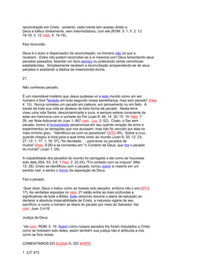 reconciliação em Cristo. portanto, cada crente tem acesso direto a
Deus e tráfico diretamente, sem intermediários, com ele (ROM. 5: 1; F. 2: 13,
16-18; 3: 12; Heb. 4: 14-16).
lhes reconcilie.
Deus é o autor e dispensador da reconciliação; os homens são os que a
recebem. Estes não podem reconciliar-se a si mesmos com Deus lamentando seus
pecados passados, fazendo um duro serviço ou praticando certas cerimônias
estabelecidas. Simplesmente recebem a reconciliação arrependendo-se de seus
pecados e aceitando a dádiva da misericórdia divina.
21.
Não conheceu pecado.
É um insondável mistério que Jesus pudesse vir a este mundo como um ser
humano e fora "tentado em tudo segundo nossa semelhança, mas sem pecado" (Heb.
4: 15). Nunca cometeu um pecado em palavra, em pensamento ou em feito. A
través de toda sua vida se absteve de toda forma de pecado. Nesta terra
viveu uma vida Santa, descontaminada e pura, e sempre esteve consciente de
estar em harmonia com a vontade do Pai (Juan 8: 46; 14: 30; 15: 10; Heb. 7:
26; ver Nota Adicional do Juan 1; 867 com. Luc. 2: 52). Cristo, o Ser sem
pecado, tomou à humanidade pecaminosa em seu quente coração de amor e
experimentou as tentações que nos acossam, mas não foi vencido por elas no
mais mínimo grau. "identificou-se com os pecadores" (DTG 85). Sobre a cruz,
quando chegou à hora para a qual tinha vindo ao mundo (Juan 8: 20; 12: 23,
27; 13: 1; 17: 1; 18: 37), "foi devotado. . . para levar os pecados de
muitos" (Heb. 9:28) e se converteu em "o Cordeiro de Deus, que tira o pecado
do mundo" (Juan 1: 29).
A culpabilidade dos pecados do mundo foi carregada a ele como se houvesse
sido dela (ISA. 53: 3-6; 1 Ped. 2: 22-24). "Foi contado com os iníquos" (Mar.
15: 28). Cristo se identificou com o pecado; tomou sobre si mesmo em um
sentido real, e sentiu o horror da separação de Deus.
Fez-o pecado.
Quer dizer, Deus o tratou como se tivesse sido pecador, embora não o era (DTG
17). As verdades expostas no vers. 21 estão entre as mais profundas e
significativas de toda a Bíblia. Este versículo resume o plano de salvação ao
declarar a absoluta impecabilidade de Cristo, a natureza vigária de seu
sacrifício, e como o homem se libera do pecado por meio do Salvador. Ver
com. Juan 3:m16.
Justiça de Deus.
Ver com. ROM. 5: 19. Assim como nossos pecados lhe foram imputados a Cristo
como se tivessem sido deles, assim também sua justiça não é atribuída a nós
como se fora nossa.
COMENTÁRIOS DO ELENA G. DO WHITE
1 2JT 473
 