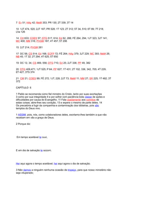 7 Ev 51; HAp 42; MeM 353; PR 130; 2T 339; 3T 14
10 1JT 474, 520; 2JT 187; PR 528; 1T 123; 2T 312; 5T 34, 510; 6T 89; 7T 218;
Lhe 126
14 CH 633; COES 57; DTG 517, 614; Ed 62, 288; FÉ 264, 294; 1JT 323; 3JT 141;
MC 400; MM 316; PVGM 187; 4T 457; 5T 206
15 2JT 214; PVGM 261
17 DC 56; CS 514; Ed 168; ECFP 72; FÉ 264; HAp 379; 3JT 229; MC 393; MeM 26;
NB 45; 1T 32; 2T 294; 4T 625; 5T 650
19 DC 12, 34; CS 469, 556; DTG 710; Ed 25; 2JT 336; PP 49, 382
20 DTG 409,471; 1JT 525; P 64; PP 627; 1T 431; 2T 102, 336, 342, 705; 4T 229;
6T 427; 3TS 374
21 CM 21; COES 99; FÉ 272; 1JT, 228; 2JT 73; MeM 11; MM 27; SR 225; 1T 482; 3T
372
CAPÍTULO 6
1 Pablo se recomenda como fiel ministro do Cristo, tanto por suas exortações
3 como por sua integridade 4 e por sofrer com paciência toda classe de ações e
dificuldades por causa do Evangelho. 11 Fala osadamente aos corintios de
estas coisas; abre-lhes seu coração, 13 e espera o mesmo de parte deles. 14
Os precatória a fugir da companhia e contaminação dos idólatras, pois são
templos do Deus vivo.
1 ASSIM, pois, nós, como colaboradores deles, exortamo-lhes também a que não
recebam em vão a graça de Deus.
2 Porque diz:
Em tempo aceitável te ouvi,
E em dia de salvação te socorri.
Hei aqui agora o tempo aceitável; hei aqui agora o dia de salvação.
3 Não damos a ninguém nenhuma ocasião de tropeço, para que nosso ministério não
seja vituperado;
 