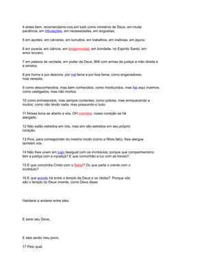 4 antes bem, recomendamo-nos em tudo como ministros de Deus, em muita
paciência, em tribulações, em necessidades, em angústias;
5 em açoites, em cárceres, em tumultos, em trabalhos, em insônias, em jejuns;
6 em pureza, em ciência, em longanimidad, em bondade, no Espírito Santo, em
amor sincero,
7 em palavra de verdade, em poder de Deus, 868 com armas de justiça a mão direita e
a sinistra;
8 por honra e por desonra, por má fama e por boa fama; como enganadores,
mas verazes;
9 como desconhecidos, mas bem conhecidos; como moribundos, mas hei aqui vivemos;
como castigados, mas não mortos;
10 como entristecidos, mas sempre contentes; como pobres, mas enriquecendo a
muitos; como não tendo nada, mas possuindo-o tudo.
11 Nossa boca se aberto a vós, OH corintios; nosso coração se há
alargado.
12 Não estão estreitos em nós, mas sim são estreitos em seu próprio
coração.
13 Pois, para corresponder do mesmo modo (como a filhos falo), lhes alargue
também vós.
14 Não lhes unam em jugo desigual com os incrédulos; porque que companheirismo
tem a justiça com a injustiça? E que comunhão a luz com as trevas?
15 E que concórdia Cristo com o Belial? Ou que parte o crente com o
incrédulo?
16 E que acordo há entre o templo de Deus e os ídolos? Porque vós
são o templo do Deus vivente, como Deus disse:
Habitarei e andarei entre eles,
E serei seu Deus,
E eles serão meu povo.
17 Pelo qual,
 