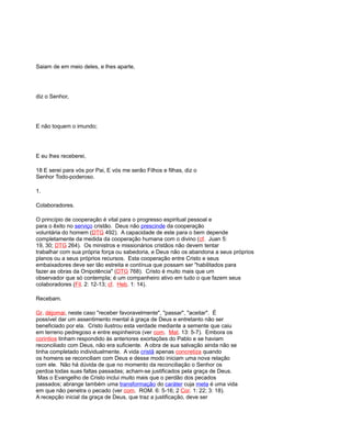 Saiam de em meio deles, e lhes aparte,
diz o Senhor,
E não toquem o imundo;
E eu lhes receberei,
18 E serei para vós por Pai, E vós me serão Filhos e filhas, diz o
Senhor Todo-poderoso.
1.
Colaboradores.
O princípio de cooperação é vital para o progresso espiritual pessoal e
para o êxito no serviço cristão. Deus não prescinde da cooperação
voluntária do homem (DTG 492). A capacidade de este para o bem depende
completamente da medida da cooperação humana com o divino (cf. Juan 5:
19, 30; DTG 264). Os ministros e missionários cristãos não devem tentar
trabalhar com sua própria força ou sabedoria, e Deus não os abandona a seus próprios
planos ou a seus próprios recursos. Esta cooperação entre Cristo e seus
embaixadores deve ser tão estreita e contínua que possam ser "habilitados para
fazer as obras da Onipotência" (DTG 768). Cristo é muito mais que um
observador que só contempla; é um companheiro ativo em tudo o que fazem seus
colaboradores (Fil. 2: 12-13; cf. Heb. 1: 14).
Recebam.
Gr. déjomai, neste caso "receber favoravelmente", "passar", "aceitar". É
possível dar um assentimento mental à graça de Deus e entretanto não ser
beneficiado por ela. Cristo ilustrou esta verdade mediante a semente que caiu
em terreno pedregoso e entre espinheiros (ver com. Mat. 13: 5-7). Embora os
corintios tinham respondido às anteriores exortações do Pablo e se haviam
reconciliado com Deus, não era suficiente. A obra de sua salvação ainda não se
tinha completado individualmente. A vida cristã apenas concretiza quando
os homens se reconciliam com Deus e desse modo iniciam uma nova relação
com ele. Não há dúvida de que no momento da reconciliação o Senhor os
perdoa todas suas faltas passadas; acham-se justificados pela graça de Deus.
Mas o Evangelho de Cristo inclui muito mais que o perdão dos pecados
passados; abrange também uma transformação do caráter cuja meta é uma vida
em que não penetra o pecado (ver com. ROM. 6: 5-16; 2 Cor. 1: 22; 3: 18).
A recepção inicial da graça de Deus, que traz a justificação, deve ser
 