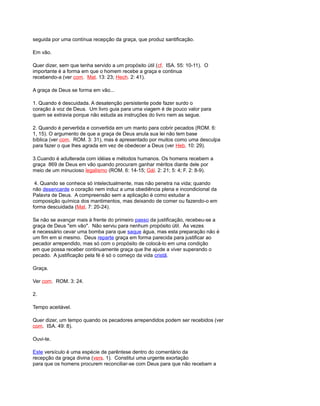 seguida por uma contínua recepção da graça, que produz santificação.
Em vão.
Quer dizer, sem que tenha servido a um propósito útil (cf. ISA. 55: 10-11). O
importante é a forma em que o homem recebe a graça e continua
recebendo-a (ver com. Mat. 13: 23; Hech. 2: 41).
A graça de Deus se forma em vão...
1. Quando é descuidada. A desatenção persistente pode fazer surdo o
coração à voz de Deus. Um livro guia para uma viagem é de pouco valor para
quem se extravia porque não estuda as instruções do livro nem as segue.
2. Quando é pervertida e convertida em um manto para cobrir pecados (ROM. 6:
1, 15). O argumento de que a graça de Deus anula sua lei não tem base
bíblica (ver com. ROM. 3: 31), mas é apresentado por muitos como uma desculpa
para fazer o que lhes agrada em vez de obedecer a Deus (ver Heb. 10: 29).
3.Cuando é adulterada com idéias e métodos humanos. Os homens recebem a
graça 869 de Deus em vão quando procuram ganhar méritos diante dele por
meio de um minucioso legalismo (ROM. 6: 14-15; Gál. 2: 21; 5: 4; F. 2: 8-9).
4. Quando se conhece só intelectualmente, mas não penetra na vida; quando
não desencarde o coração nem induz a uma obediência plena e incondicional da
Palavra de Deus. A compreensão sem a aplicação é como estudar a
composição química dos mantimentos, mas deixando de comer ou fazendo-o em
forma descuidada (Mat. 7: 20-24).
Se não se avançar mais à frente do primeiro passo da justificação, recebeu-se a
graça de Deus "em vão". Não serviu para nenhum propósito útil. Às vezes
é necessário cevar uma bomba para que saque água, mas esta preparação não é
um fim em si mesmo. Deus reparte graça em forma parecida para justificar ao
pecador arrependido, mas só com o propósito de colocá-lo em uma condição
em que possa receber continuamente graça que lhe ajude a viver superando o
pecado. A justificação pela fé é só o começo da vida cristã.
Graça.
Ver com. ROM. 3: 24.
2.
Tempo aceitável.
Quer dizer, um tempo quando os pecadores arrependidos podem ser recebidos (ver
com. ISA. 49: 8).
Ouvi-te.
Este versículo é uma espécie de parêntese dentro do comentário da
recepção da graça divina (vers. 1). Constitui uma urgente exortação
para que os homens procurem reconciliar-se com Deus para que não recebam a
 