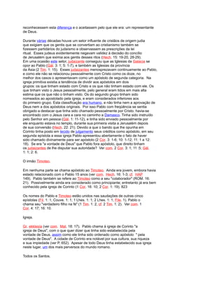 reconhecessem esta diferença e o aceitassem pelo que ele era: um representante
de Deus.
Durante várias décadas houve um setor influente de cristãos de origem judia
que exigiam que os gentis que se convertiam ao cristianismo também se
fizessem partidários do judaísmo e observassem as prescrições da lei
ritual. Esses judeus evidentemente negavam validez à decisão do concílio
de Jerusalém que eximia aos gentis desses ritos (Hech. 15: 19-20, 28-29).
Em uma ocasião este setor, judaizante conseguiu que as Iglesias da Galacia se
opor ao Pablo (Gál. 3: 1; 5: 1-7), e também as Iglesias da província
da Ásia (2 Tim. 1: 15). Esses judaizantes menosprezavam continuamente ao Pablo,
e como ele não se relacionou pessoalmente com Cristo como os doze, no
melhor dos casos o apresentavam como um apóstolo de segunda categoria. Na
igreja primitiva existia a tendência de dividir aos apóstolos em dois
grupos: os que tinham estado com Cristo e os que não tinham estado com ele. Os
que tinham visto o Jesus pessoalmente, pelo general eram tidos em mais alta
estima que os que não o tinham visto. Os do segundo grupo tinham sido
nomeados ao apostolado pela igreja, e eram considerados inferiores aos
do primeiro grupo. Esta classificação era humano, e não tinha nem a aprovação de
Deus nem a dos apóstolos originais. Por isso Pablo com freqüência se sentia
obrigado a destacar que tinha sido chamado pessoalmente por Cristo. havia-se
encontrado com o Jesus cara a cara no caminho a Damasco. Tinha sido instruído
pelo Senhor em pessoa (Gál. 1: 11-12), e tinha sido enviado pessoalmente por
ele enquanto estava no templo, durante sua primeira visita a Jerusalém depois
de sua conversão (Hech. 22: 21). Devido a que o bando que lhe opunha em
Corinto tinha posto em tecido de julgamento seus créditos como apóstolo, em seu
segunda epístola a essa igreja Pablo apresentou abertamente o fato de haver
sido chamado divinamente para ser apóstolo (2 Cor. 3: 1-6; 10: 1-12; 11: 1 a 12:
18). Se era "a vontade de Deus" que Pablo fora apóstolo, que direito tinham
os judaizantes de lhe disputar sua autoridade? Ver com. 2 Cor. 3: 1; 11 :5; Gál.
1: 1; 2: 6.
O irmão Timoteo.
Em nenhuma parte se chama apóstolo ao Timoteo. Ainda era jovem, embora havia
estado relacionado com o Pablo 15 anos (ver com. Hech. 16: 1-3; cf. HAP
149). Pablo também se refere ao Timoteo como a seu "colaborador" (ROM. 16:
21). Possivelmente ainda era considerado como principiante; entretanto já era bem
conhecido pela igreja de Corinto (1 Cor. 16: 10; 2 Cor. 1: 19). 823
Os nomes do Pablo e Timoteo estão unidos nas saudações de outras cinco
epístolas (Fil. 1: 1; Couve. 1: 1; 1 Lhes. 1: 1; 2 Lhes. 1: 1; File. 1). Pablo o
chama seu "verdadeiro filho na fé" (1 Tim. 1: 2, cf. 2 Tim. 1: 2). Ver com. 1
Cor. 4: 17; 16: 10.
Igreja.
Gr. ekklesía (ver com. Mat. 18: 17). Pablo chama à igreja de Corinto "a
igreja de Deus", com o que quer dizer que tinha sido estabelecida pela
vontade de Deus, assim como ele tinha sido ordenado como apóstolo " pela
vontade de Deus". A cidade de Corinto era notável por sua cultura, sua riqueza
e sua impiedade (ver P. 652). Apesar de todo Deus tinha estabelecido sua igreja
neste lugar, um dos mais perversos do mundo romano.
Todos os Santos.
 